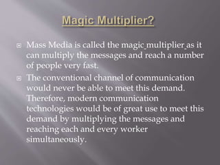  Mass Media is called the magic multiplier as it
can multiply the messages and reach a number
of people very fast.
 The conventional channel of communication
would never be able to meet this demand.
Therefore, modern communication
technologies would be of great use to meet this
demand by multiplying the messages and
reaching each and every worker
simultaneously.
 