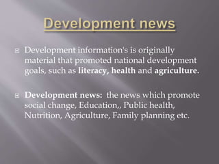  Development information's is originally
material that promoted national development
goals, such as literacy, health and agriculture.
 Development news: the news which promote
social change, Education,, Public health,
Nutrition, Agriculture, Family planning etc.
 