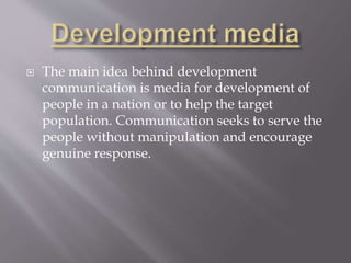 The main idea behind development
communication is media for development of
people in a nation or to help the target
population. Communication seeks to serve the
people without manipulation and encourage
genuine response.
 