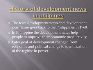  The term development news and development
journalism goes back to the Philippines in 1960.
 In Philippine the development news help
people to improve their economic productivity.
 Later goal of development changed from
economic and political change to identification
of the regime in power.
 