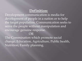 Definition:
Development communication is media for
development of people in a nation or to help
the target population. Communication seeks to
serve the people without manipulation and
encourage genuine response.
OR
The Commination which promote social
change, Education, Agriculture, Public health,
Nutrition, Family planning.
 