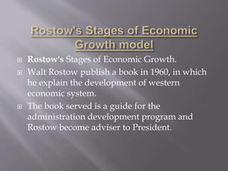  Rostow's Stages of Economic Growth.
 Walt Rostow publish a book in 1960, in which
he explain the development of western
economic system.
 The book served is a guide for the
administration development program and
Rostow become adviser to President.
 