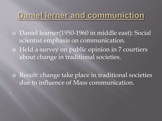  Daniel learner(1950-1960 in middle east): Social
scientist emphasis on communication.
 Held a survey on public opinion in 7 courtiers
about change in traditional societies.
 Result: change take place in traditional societies
due to influence of Mass communication.
.
 