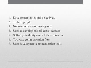 1. Development roles and objectives.
2. To help people.
3. No manipulation or propaganda.
4. Used to develop critical consciousness
5. Self-responsibility and self-determination
6. Two way communication flow
7. Uses development communication tools
 