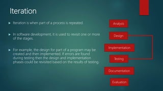 Iteration
 Iteration is when part of a process is repeated.
 In software development, it is used to revisit one or more
of the stages.
 For example, the design for part of a program may be
created and then implemented. If errors are found
during testing then the design and implementation
phases could be revisited based on the results of testing.
Analysis
Design
Testing
Implementation
Documentation
Evaluation
 