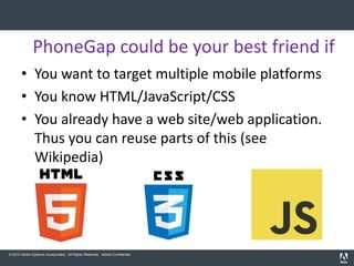 PhoneGap could be your best friend if
       • You want to target multiple mobile platforms
       • You know HTML/JavaScript/CSS
       • You already have a web site/web application.
         Thus you can reuse parts of this (see
         Wikipedia)




© 2010 Adobe Systems Incorporated. All Rights Reserved. Adobe Confidential.
 