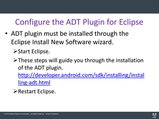 Configure the ADT Plugin for Eclipse
 • ADT plugin must be installed through the
   Eclipse Install New Software wizard.
            Start Eclipse.
            These steps will guide you through the installation
             of the ADT plugin.
             http://developer.android.com/sdk/installing/instal
             ling-adt.html
            Restart Eclipse.


© 2010 Adobe Systems Incorporated. All Rights Reserved. Adobe Confidential.
 