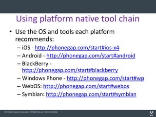 Using platform native tool chain
       • Use the OS and tools each platform
         recommends:
                  – iOS - http://phonegap.com/start#ios-x4
                  – Android - http://phonegap.com/start#android
                  – BlackBerry -
                    http://phonegap.com/start#blackberry
                  – Windows Phone - http://phonegap.com/start#wp
                  – WebOS: http://phonegap.com/start#webos
                  – Symbian: http://phonegap.com/start#symbian

© 2010 Adobe Systems Incorporated. All Rights Reserved. Adobe Confidential.
 