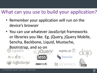 What can you use to build your application?
       • Remember your application will run on the
         device’s browser
       • You can use whatever JavaScript frameworks
         or libraries you like. Eg. jQuery, jQuery Mobile,
         Sencha, Backbone, Liquid, Mustache,
         Bootrstrap, and so on



© 2010 Adobe Systems Incorporated. All Rights Reserved. Adobe Confidential.
 