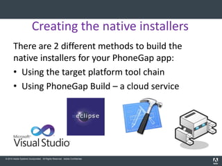 Creating the native installers
       There are 2 different methods to build the
       native installers for your PhoneGap app:
       • Using the target platform tool chain
       • Using PhoneGap Build – a cloud service




© 2010 Adobe Systems Incorporated. All Rights Reserved. Adobe Confidential.
 