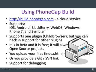 Using PhoneGap Build
       • http://build.phonegap.com - a cloud service
       • Supports:
         iOS, Android, BlackBerry, WebOS, Windows
         Phone 7, and Symbian
       • Supports one plugin (ChildBrowser); but you can
         hack in support for other plugins
       • It is in beta and it is free; it will always be free for
         Open Source projects
       • You upload your files (index.html, CSS, JS, images)
       • Or you provide a Git / SVN link
       • Support for debugging
© 2010 Adobe Systems Incorporated. All Rights Reserved. Adobe Confidential.
 