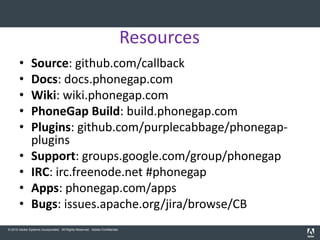 Resources
       •       Source: github.com/callback
       •       Docs: docs.phonegap.com
       •       Wiki: wiki.phonegap.com
       •       PhoneGap Build: build.phonegap.com
       •       Plugins: github.com/purplecabbage/phonegap-
               plugins
       •       Support: groups.google.com/group/phonegap
       •       IRC: irc.freenode.net #phonegap
       •       Apps: phonegap.com/apps
       •       Bugs: issues.apache.org/jira/browse/CB
© 2010 Adobe Systems Incorporated. All Rights Reserved. Adobe Confidential.
 