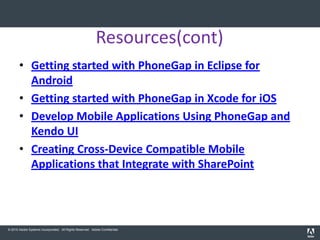 Resources(cont)
       • Getting started with PhoneGap in Eclipse for
         Android
       • Getting started with PhoneGap in Xcode for iOS
       • Develop Mobile Applications Using PhoneGap and
         Kendo UI
       • Creating Cross-Device Compatible Mobile
         Applications that Integrate with SharePoint




© 2010 Adobe Systems Incorporated. All Rights Reserved. Adobe Confidential.
 