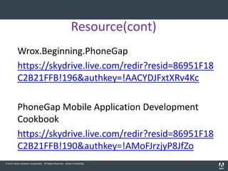Resource(cont)
           Wrox.Beginning.PhoneGap
           https://skydrive.live.com/redir?resid=86951F18
           C2B21FFB!196&authkey=!AACYDJFxtXRv4Kc

           PhoneGap Mobile Application Development
           Cookbook
           https://skydrive.live.com/redir?resid=86951F18
           C2B21FFB!190&authkey=!AMoFJrzjyP8JfZo
© 2010 Adobe Systems Incorporated. All Rights Reserved. Adobe Confidential.
 