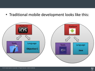 • Traditional mobile development looks like this:

                                       Platform                                       Platform




                     Tools                              Language
                                                                              Tools         Language
                                                       Objective-C
                                                                                                 Java




© 2010 Adobe Systems Incorporated. All Rights Reserved. Adobe Confidential.
 