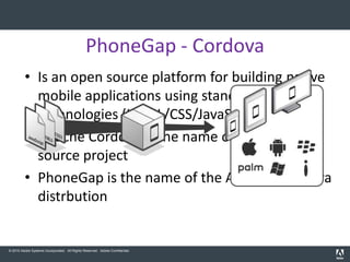 PhoneGap - Cordova
         • Is an open source platform for building native
           mobile applications using standard web
           technologies (HTML/CSS/JavaScript)
         • Apache Cordova is the name of the open
           source project
         • PhoneGap is the name of the Adobe’s Cordova
           distrbution


© 2010 Adobe Systems Incorporated. All Rights Reserved. Adobe Confidential.
 