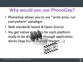 Why would you use PhoneGap?
       • PhoneGap allows you to use “write once, run
         everywhere” paradigm
       • Web standards based & Open Source
       • You get native installers for each platform
         ready to be distributed through application
         stores (App Store, Android Market, …)



© 2010 Adobe Systems Incorporated. All Rights Reserved. Adobe Confidential.
 