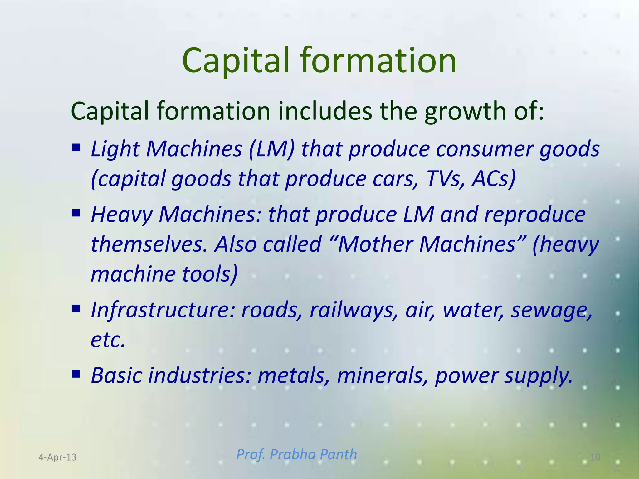 Capital formation
      Capital formation includes the growth of:
       Light Machines (LM) that produce consumer goods
        (capital goods that produce cars, TVs, ACs)
       Heavy Machines: that produce LM and reproduce
        themselves. Also called “Mother Machines” (heavy
        machine tools)
       Infrastructure: roads, railways, air, water, sewage,
        etc.
       Basic industries: metals, minerals, power supply.


4-Apr-13              Prof. Prabha Panth                  10
 
