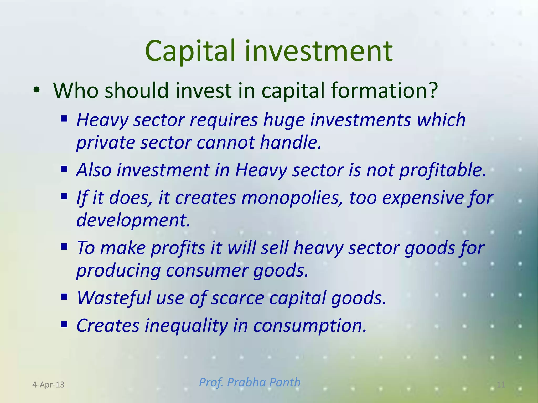 Capital investment
• Who should invest in capital formation?
       Heavy sector requires huge investments which
        private sector cannot handle.
       Also investment in Heavy sector is not profitable.
       If it does, it creates monopolies, too expensive for
        development.
       To make profits it will sell heavy sector goods for
        producing consumer goods.
       Wasteful use of scarce capital goods.
       Creates inequality in consumption.

4-Apr-13               Prof. Prabha Panth                      11
 