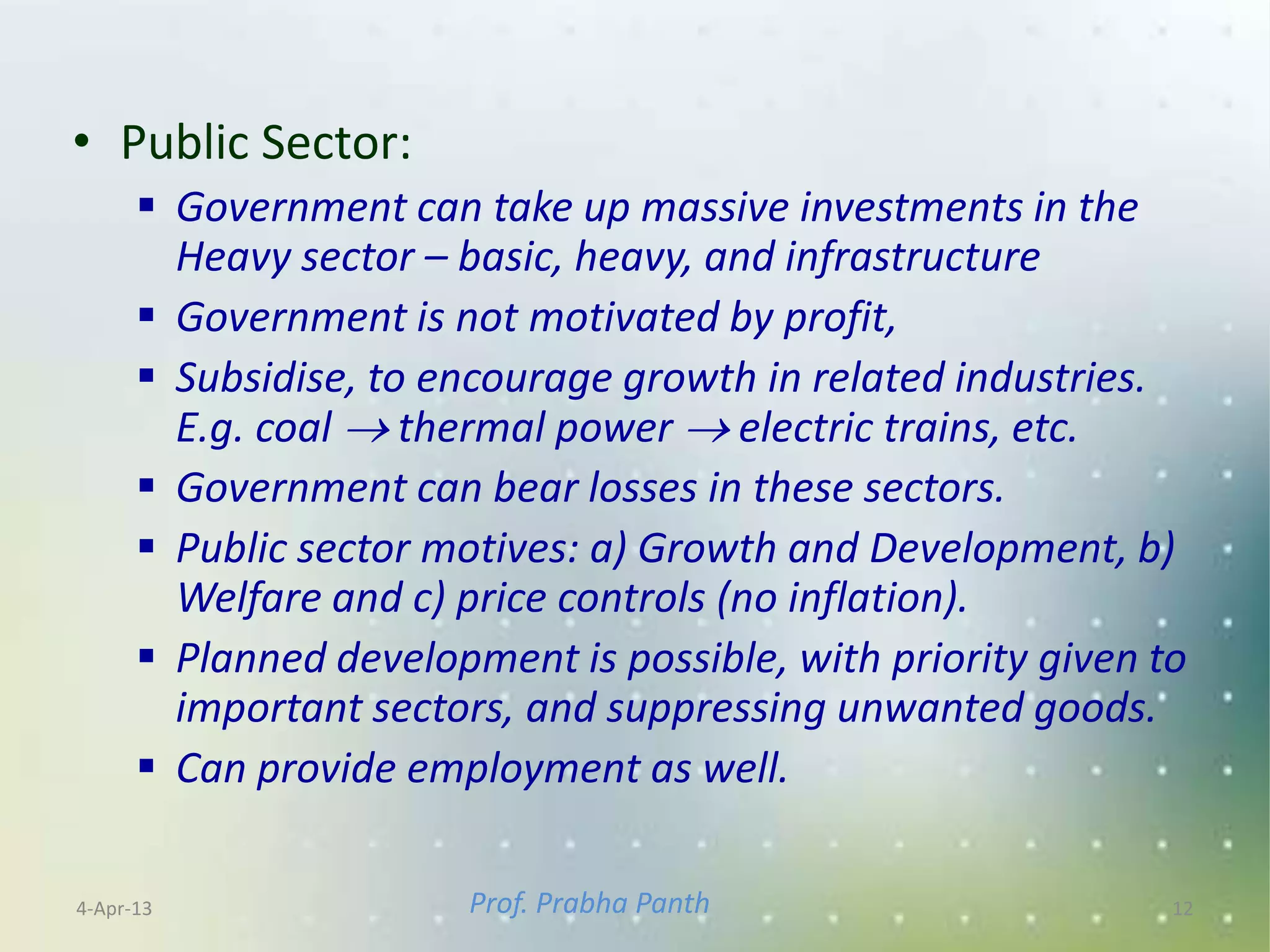• Public Sector:
       Government can take up massive investments in the
        Heavy sector – basic, heavy, and infrastructure
       Government is not motivated by profit,
       Subsidise, to encourage growth in related industries.
        E.g. coal  thermal power  electric trains, etc.
       Government can bear losses in these sectors.
       Public sector motives: a) Growth and Development, b)
        Welfare and c) price controls (no inflation).
       Planned development is possible, with priority given to
        important sectors, and suppressing unwanted goods.
       Can provide employment as well.

4-Apr-13                Prof. Prabha Panth                    12
 