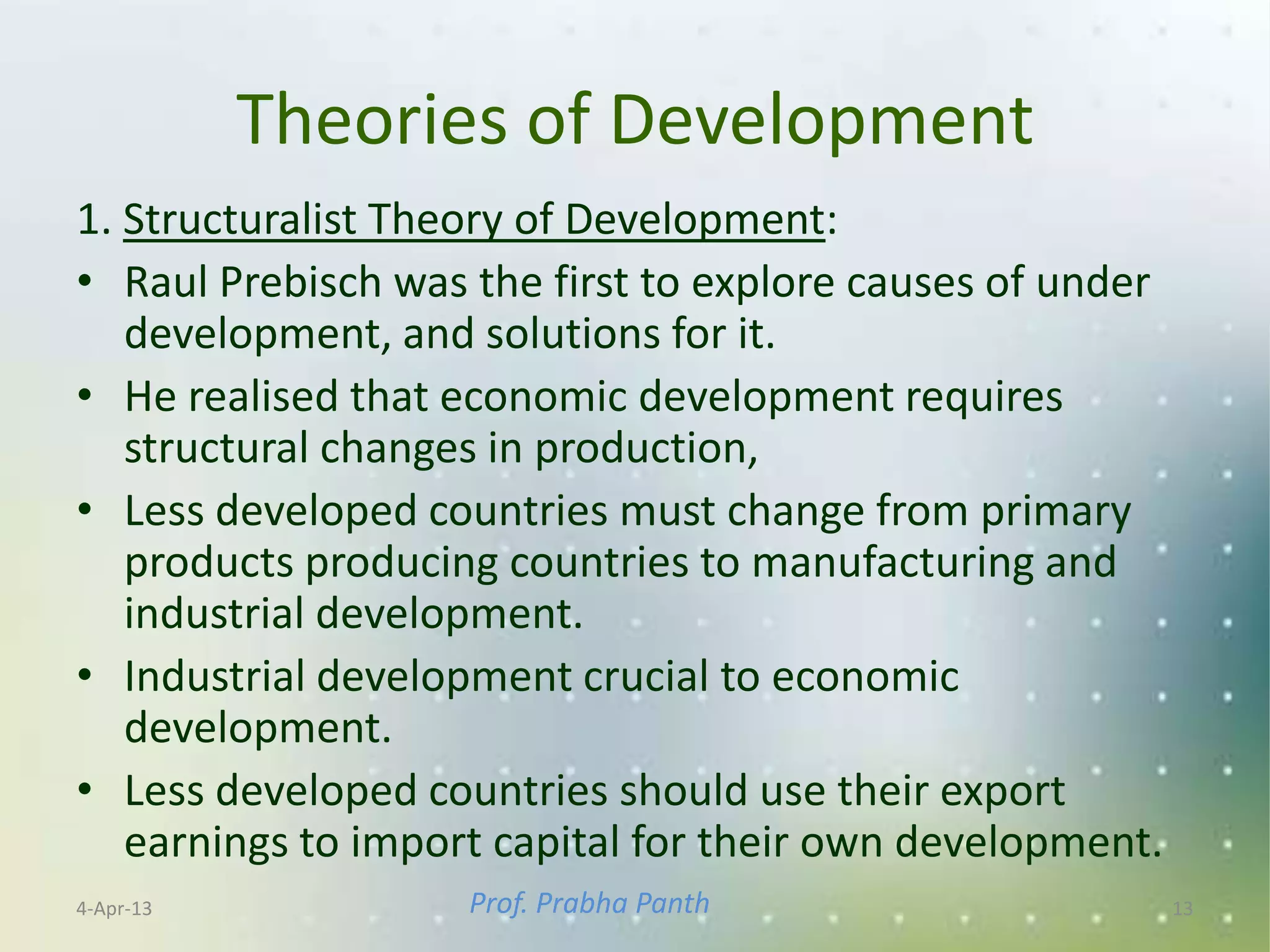 Theories of Development
1. Structuralist Theory of Development:
• Raul Prebisch was the first to explore causes of under
   development, and solutions for it.
• He realised that economic development requires
   structural changes in production,
• Less developed countries must change from primary
   products producing countries to manufacturing and
   industrial development.
• Industrial development crucial to economic
   development.
• Less developed countries should use their export
   earnings to import capital for their own development.
4-Apr-13            Prof. Prabha Panth                     13
 