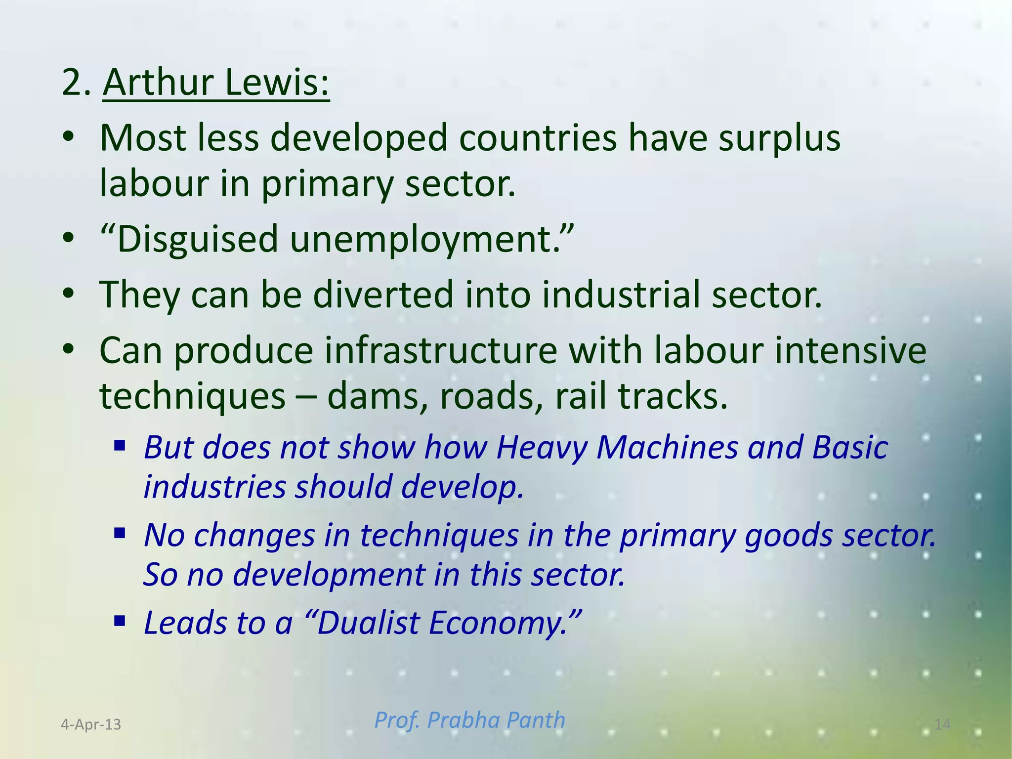 2. Arthur Lewis:
• Most less developed countries have surplus
   labour in primary sector.
• “Disguised unemployment.”
• They can be diverted into industrial sector.
• Can produce infrastructure with labour intensive
   techniques – dams, roads, rail tracks.
       But does not show how Heavy Machines and Basic
        industries should develop.
       No changes in techniques in the primary goods sector.
        So no development in this sector.
       Leads to a “Dualist Economy.”

4-Apr-13               Prof. Prabha Panth                   14
 