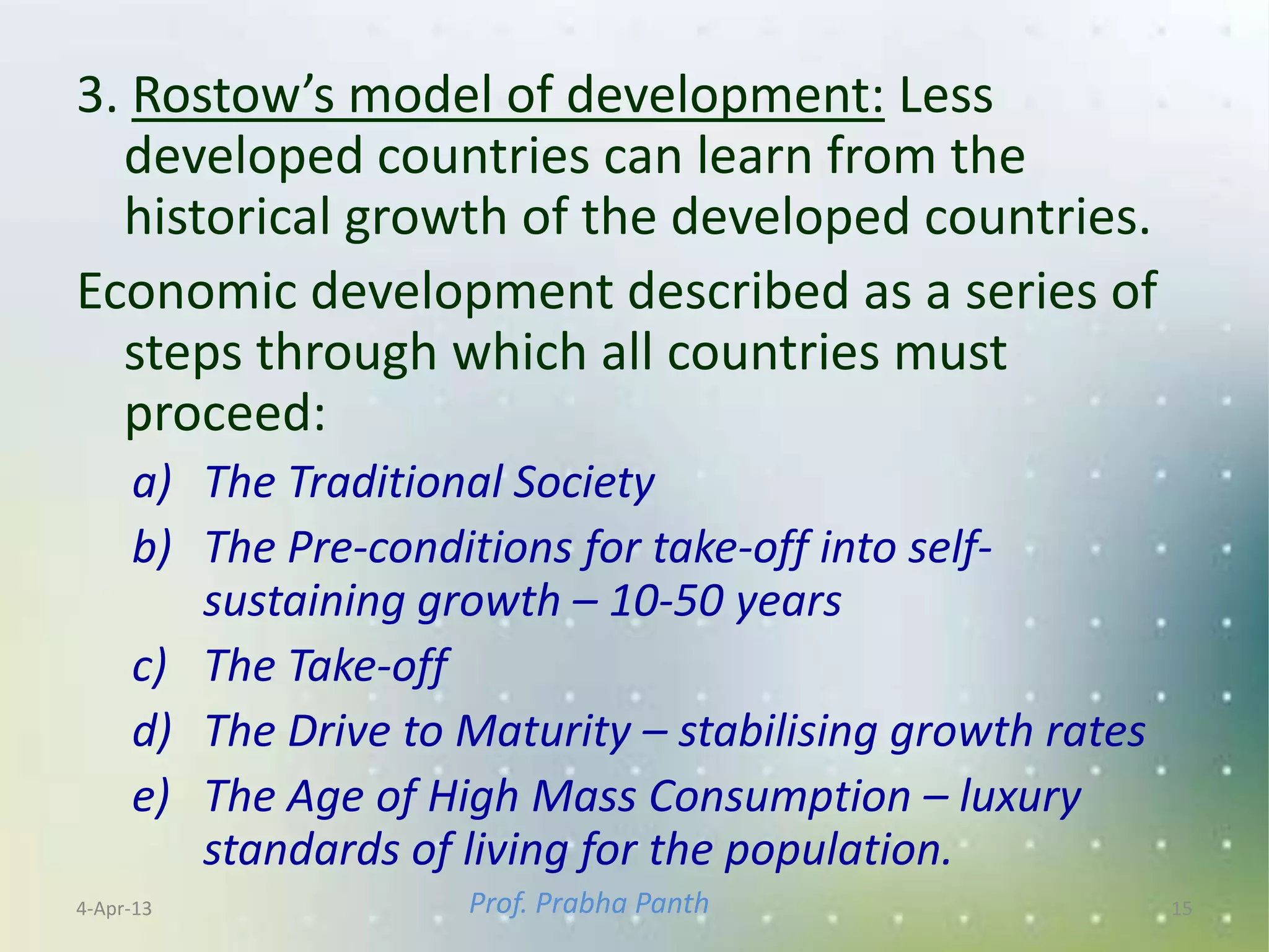 3. Rostow’s model of development: Less
  developed countries can learn from the
  historical growth of the developed countries.
Economic development described as a series of
  steps through which all countries must
  proceed:
     a) The Traditional Society
     b) The Pre-conditions for take-off into self-
        sustaining growth – 10-50 years
     c) The Take-off
     d) The Drive to Maturity – stabilising growth rates
     e) The Age of High Mass Consumption – luxury
        standards of living for the population.
4-Apr-13             Prof. Prabha Panth                    15
 