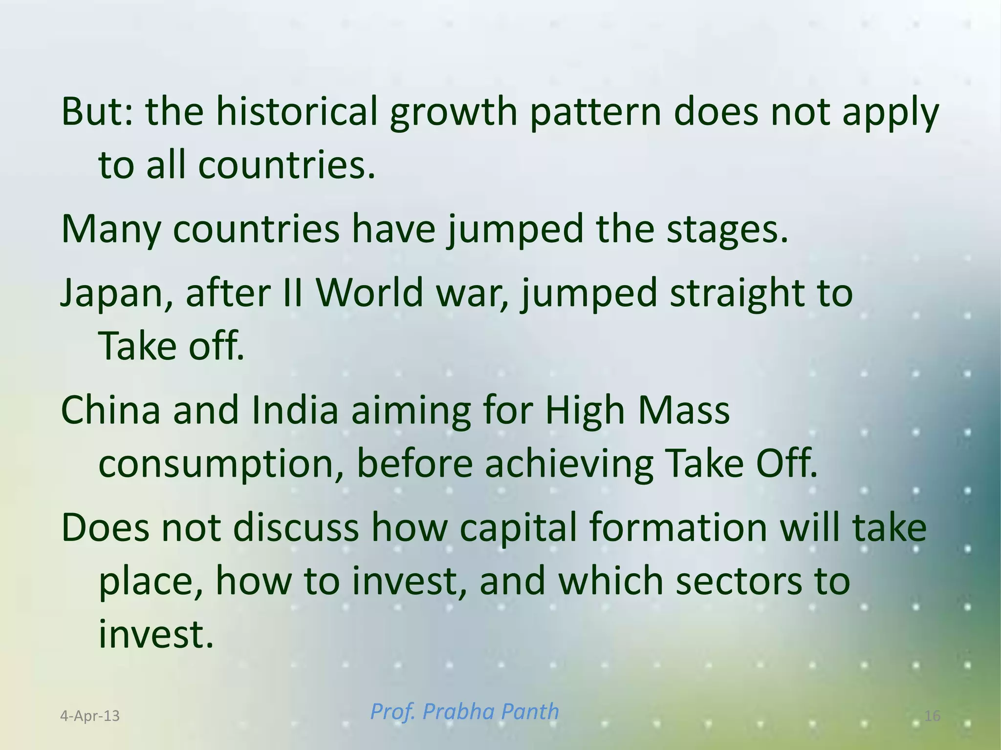 But: the historical growth pattern does not apply
  to all countries.
Many countries have jumped the stages.
Japan, after II World war, jumped straight to
  Take off.
China and India aiming for High Mass
  consumption, before achieving Take Off.
Does not discuss how capital formation will take
  place, how to invest, and which sectors to
  invest.
4-Apr-13         Prof. Prabha Panth             16
 