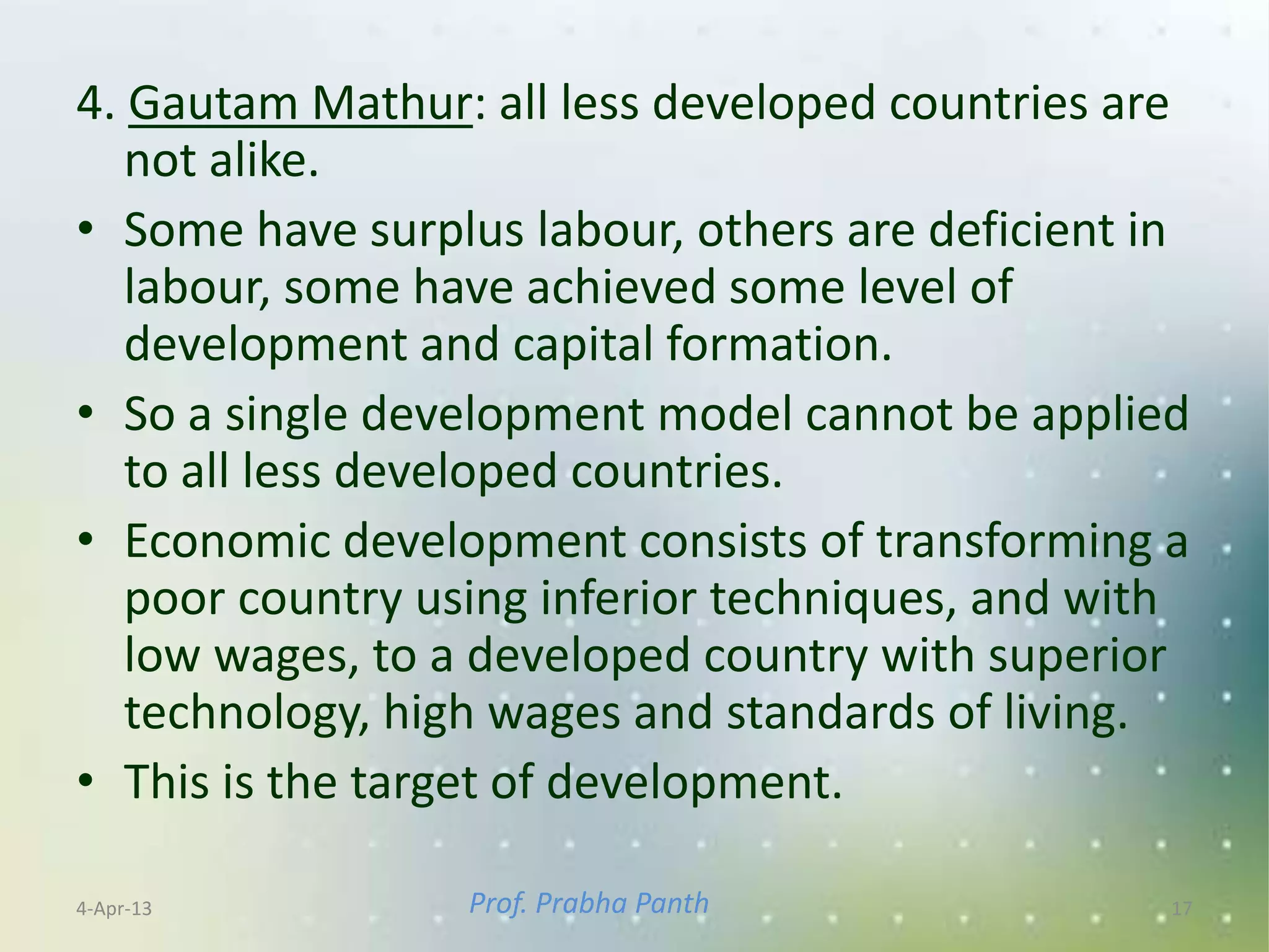 4. Gautam Mathur: all less developed countries are
   not alike.
• Some have surplus labour, others are deficient in
   labour, some have achieved some level of
   development and capital formation.
• So a single development model cannot be applied
   to all less developed countries.
• Economic development consists of transforming a
   poor country using inferior techniques, and with
   low wages, to a developed country with superior
   technology, high wages and standards of living.
• This is the target of development.

4-Apr-13         Prof. Prabha Panth               17
 