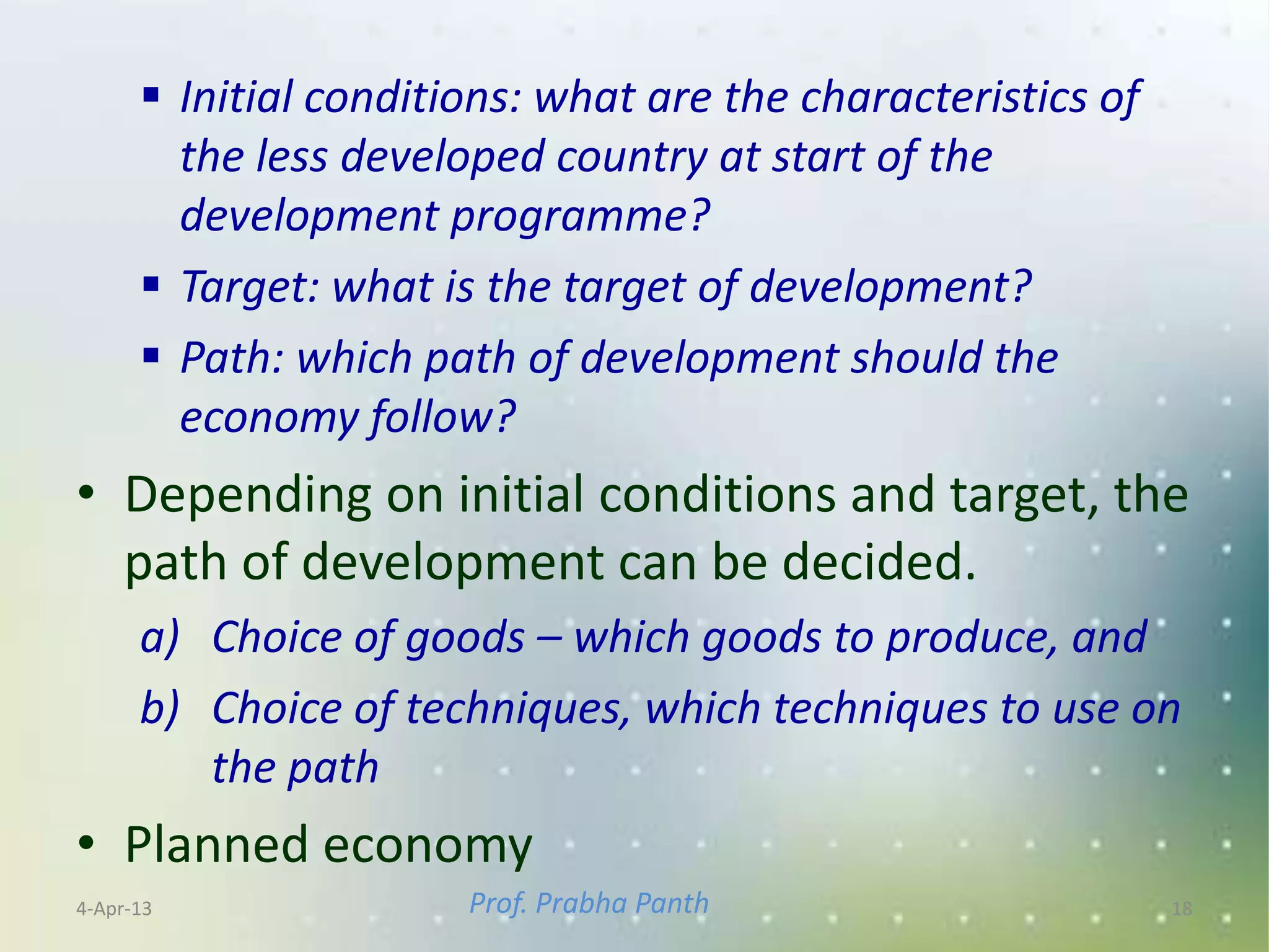  Initial conditions: what are the characteristics of
        the less developed country at start of the
        development programme?
       Target: what is the target of development?
       Path: which path of development should the
        economy follow?
• Depending on initial conditions and target, the
  path of development can be decided.
      a) Choice of goods – which goods to produce, and
      b) Choice of techniques, which techniques to use on
         the path
• Planned economy
4-Apr-13               Prof. Prabha Panth                     18
 