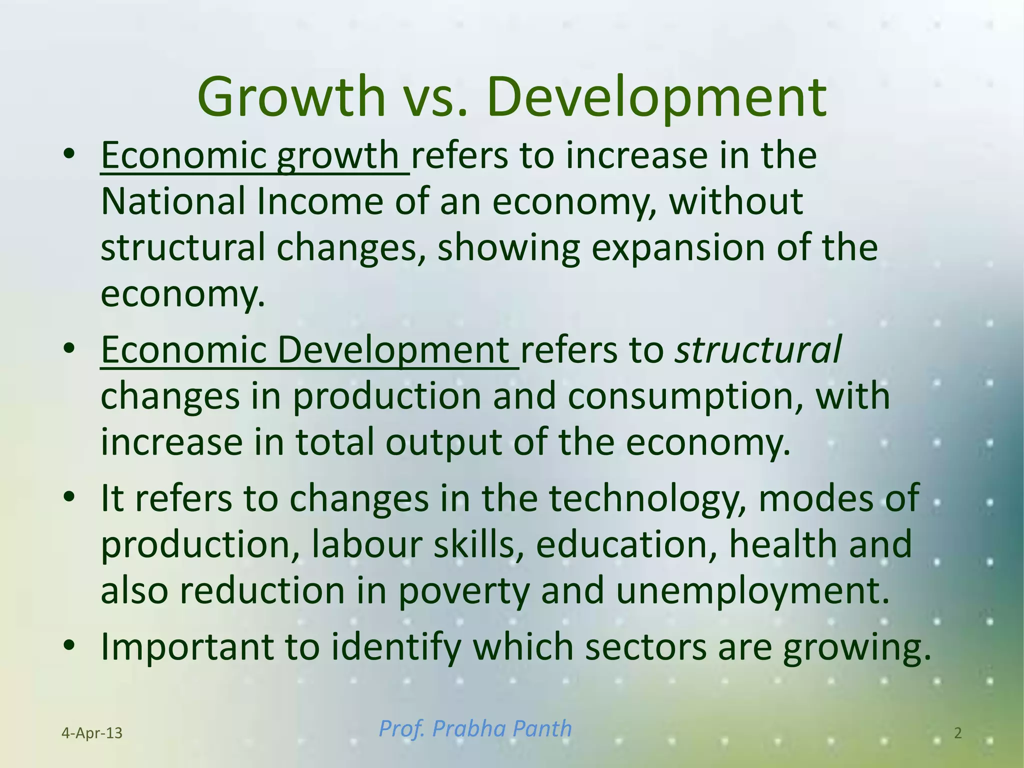 Growth vs. Development
• Economic growth refers to increase in the
  National Income of an economy, without
  structural changes, showing expansion of the
  economy.
• Economic Development refers to structural
  changes in production and consumption, with
  increase in total output of the economy.
• It refers to changes in the technology, modes of
  production, labour skills, education, health and
  also reduction in poverty and unemployment.
• Important to identify which sectors are growing.
4-Apr-13          Prof. Prabha Panth                 2
 