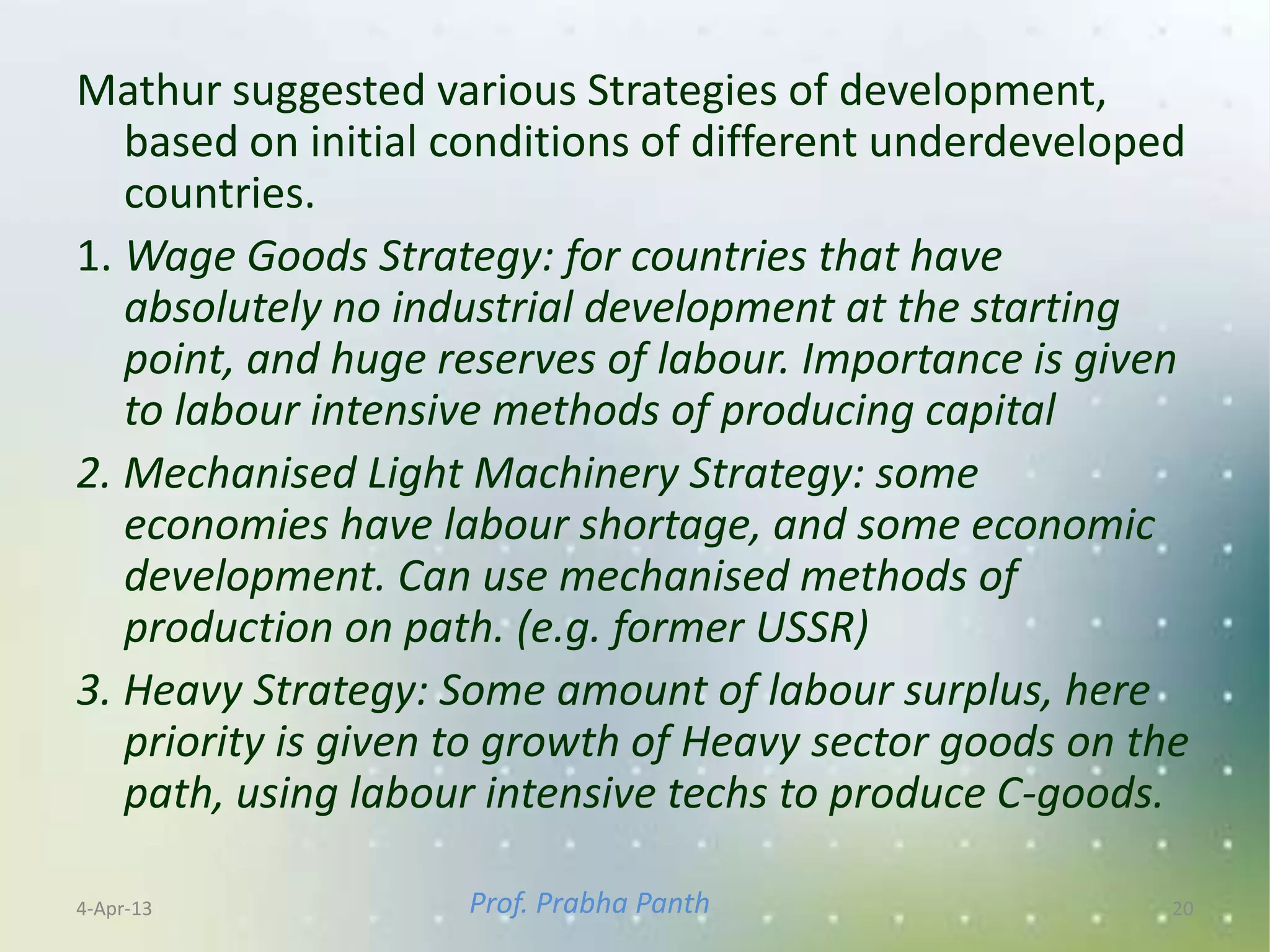 Mathur suggested various Strategies of development,
   based on initial conditions of different underdeveloped
   countries.
1. Wage Goods Strategy: for countries that have
   absolutely no industrial development at the starting
   point, and huge reserves of labour. Importance is given
   to labour intensive methods of producing capital
2. Mechanised Light Machinery Strategy: some
   economies have labour shortage, and some economic
   development. Can use mechanised methods of
   production on path. (e.g. former USSR)
3. Heavy Strategy: Some amount of labour surplus, here
   priority is given to growth of Heavy sector goods on the
   path, using labour intensive techs to produce C-goods.

4-Apr-13            Prof. Prabha Panth                    20
 