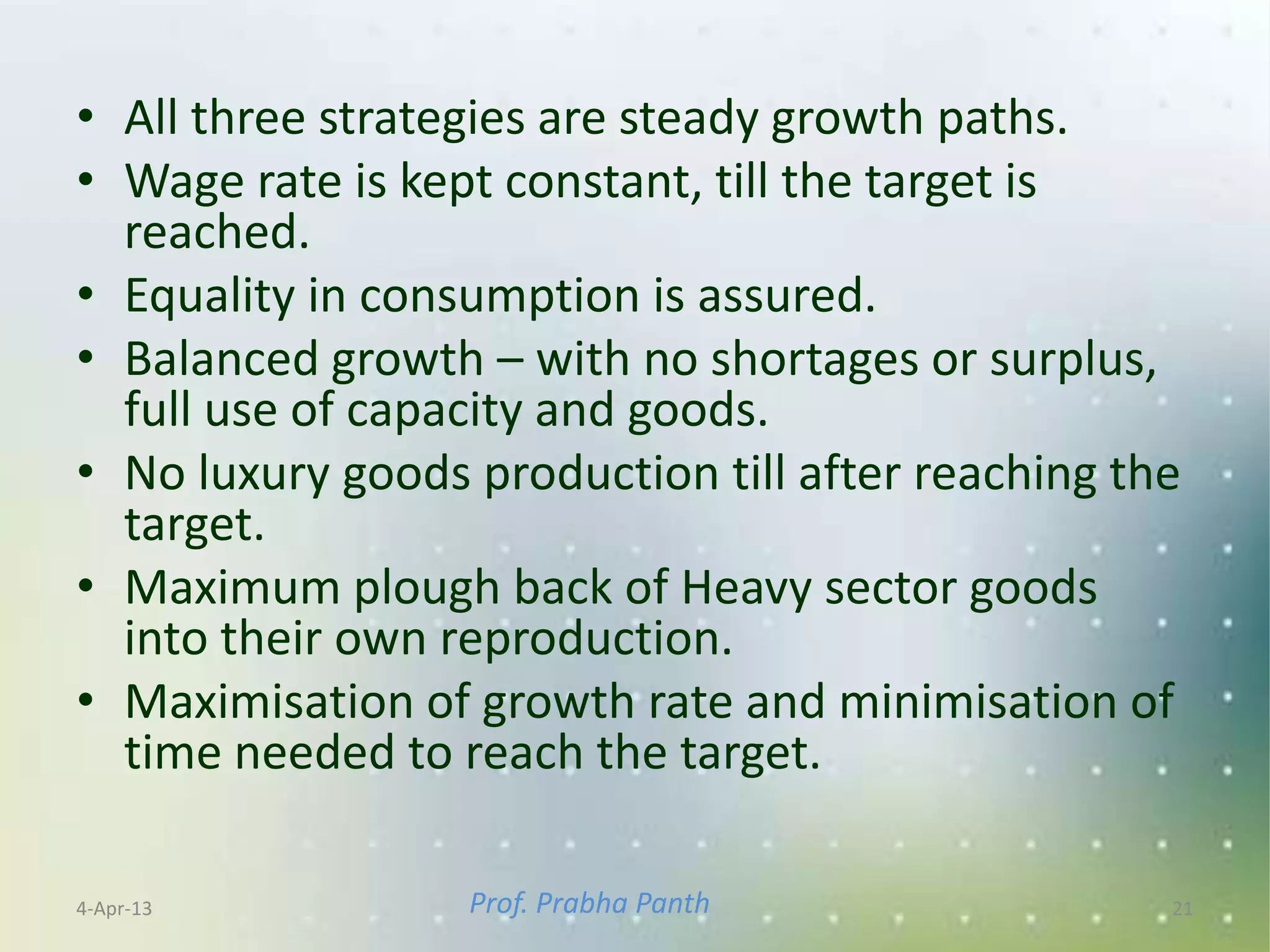 • All three strategies are steady growth paths.
• Wage rate is kept constant, till the target is
  reached.
• Equality in consumption is assured.
• Balanced growth – with no shortages or surplus,
  full use of capacity and goods.
• No luxury goods production till after reaching the
  target.
• Maximum plough back of Heavy sector goods
  into their own reproduction.
• Maximisation of growth rate and minimisation of
  time needed to reach the target.

4-Apr-13          Prof. Prabha Panth               21
 