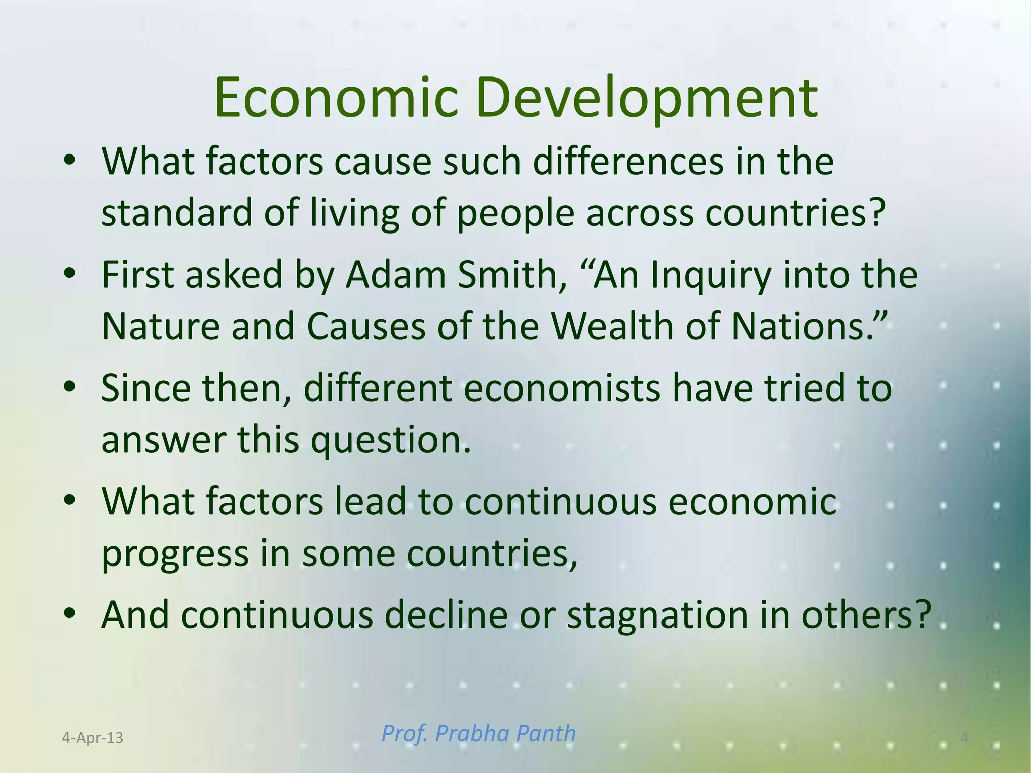 Economic Development
• What factors cause such differences in the
  standard of living of people across countries?
• First asked by Adam Smith, “An Inquiry into the
  Nature and Causes of the Wealth of Nations.”
• Since then, different economists have tried to
  answer this question.
• What factors lead to continuous economic
  progress in some countries,
• And continuous decline or stagnation in others?

4-Apr-13         Prof. Prabha Panth                 4
 