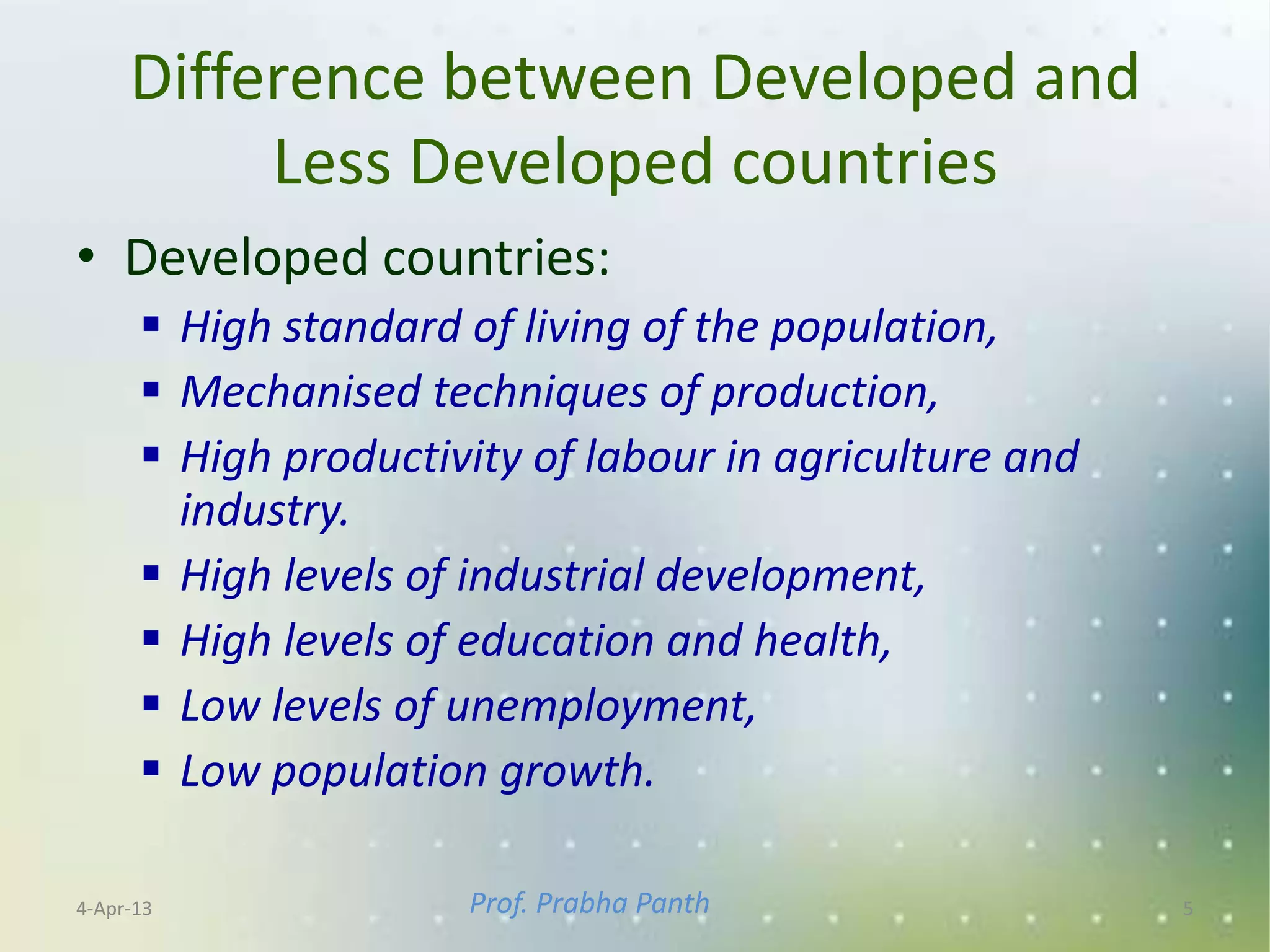Difference between Developed and
          Less Developed countries
• Developed countries:
       High standard of living of the population,
       Mechanised techniques of production,
       High productivity of labour in agriculture and
        industry.
       High levels of industrial development,
       High levels of education and health,
       Low levels of unemployment,
       Low population growth.

4-Apr-13              Prof. Prabha Panth                 5
 