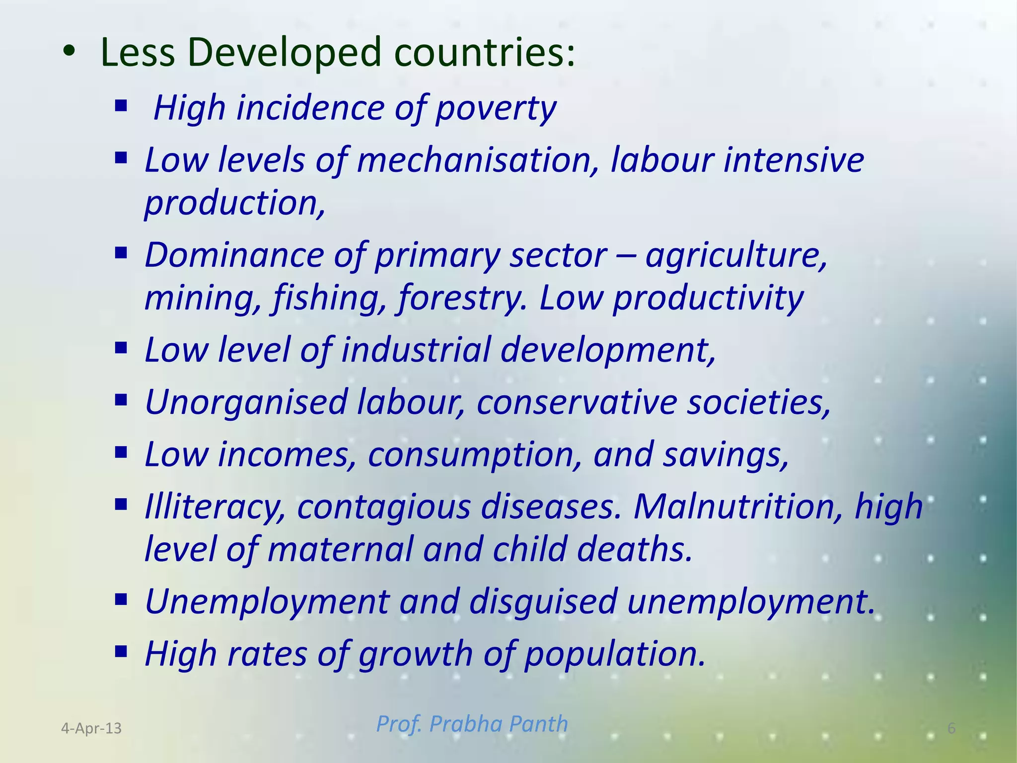 • Less Developed countries:
       High incidence of poverty
       Low levels of mechanisation, labour intensive
        production,
       Dominance of primary sector – agriculture,
        mining, fishing, forestry. Low productivity
       Low level of industrial development,
       Unorganised labour, conservative societies,
       Low incomes, consumption, and savings,
       Illiteracy, contagious diseases. Malnutrition, high
        level of maternal and child deaths.
       Unemployment and disguised unemployment.
       High rates of growth of population.
4-Apr-13               Prof. Prabha Panth                     6
 