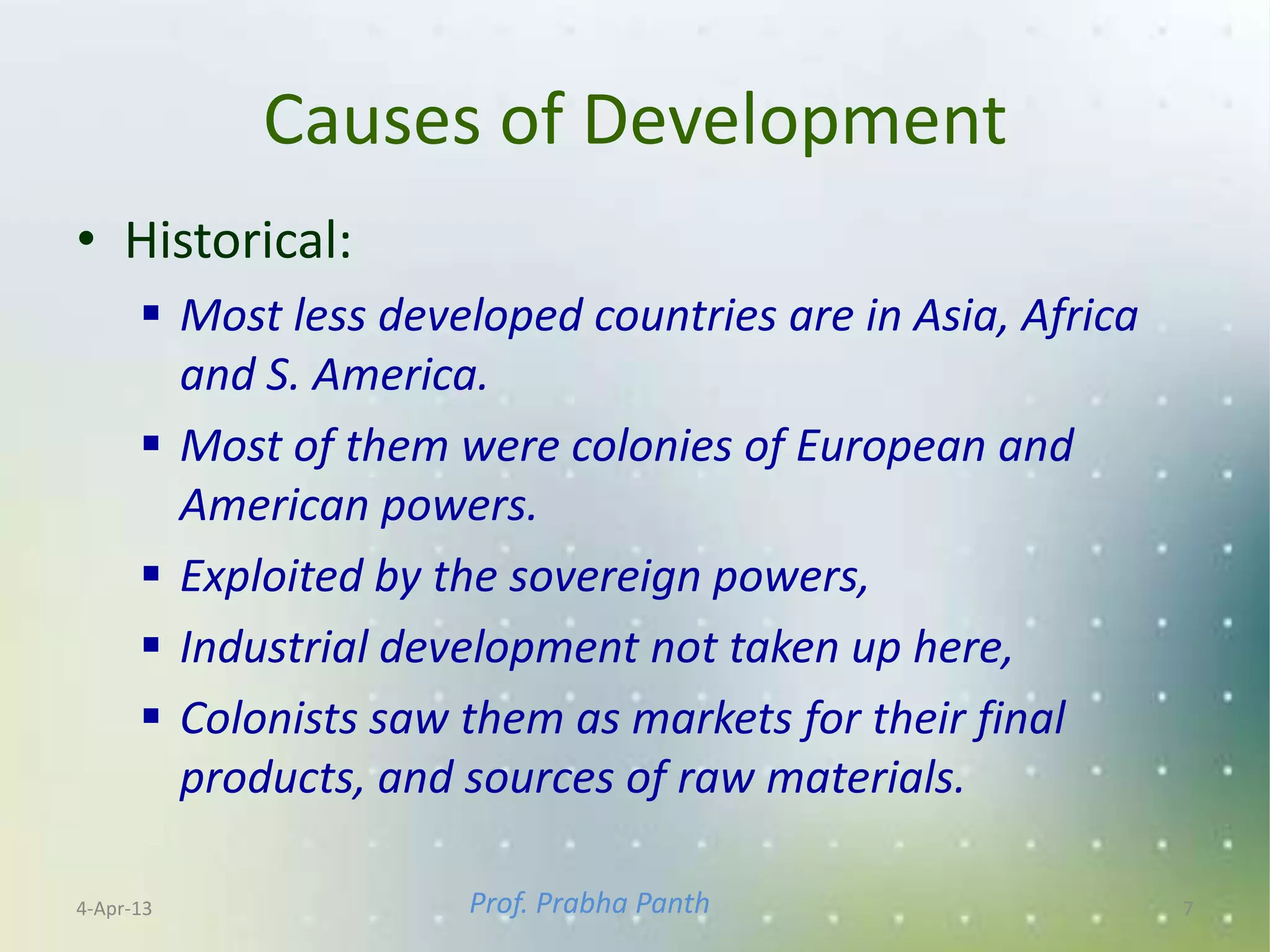 Causes of Development
• Historical:
       Most less developed countries are in Asia, Africa
        and S. America.
       Most of them were colonies of European and
        American powers.
       Exploited by the sovereign powers,
       Industrial development not taken up here,
       Colonists saw them as markets for their final
        products, and sources of raw materials.

4-Apr-13              Prof. Prabha Panth                    7
 