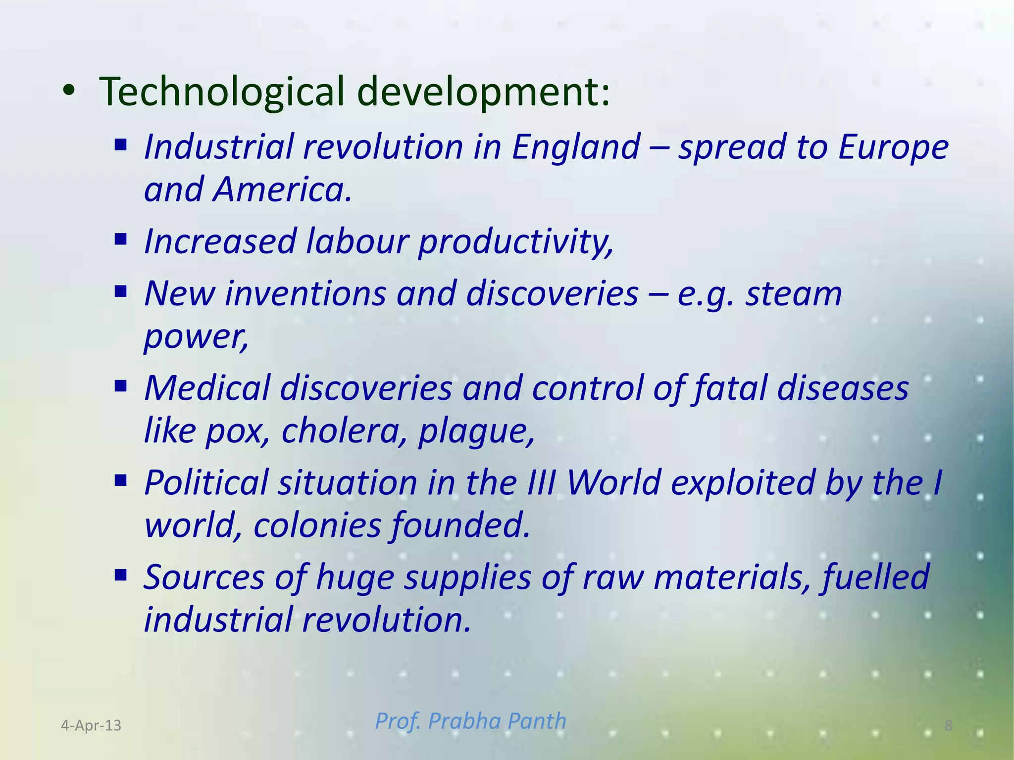 • Technological development:
       Industrial revolution in England – spread to Europe
        and America.
       Increased labour productivity,
       New inventions and discoveries – e.g. steam
        power,
       Medical discoveries and control of fatal diseases
        like pox, cholera, plague,
       Political situation in the III World exploited by the I
        world, colonies founded.
       Sources of huge supplies of raw materials, fuelled
        industrial revolution.

4-Apr-13               Prof. Prabha Panth                     8
 