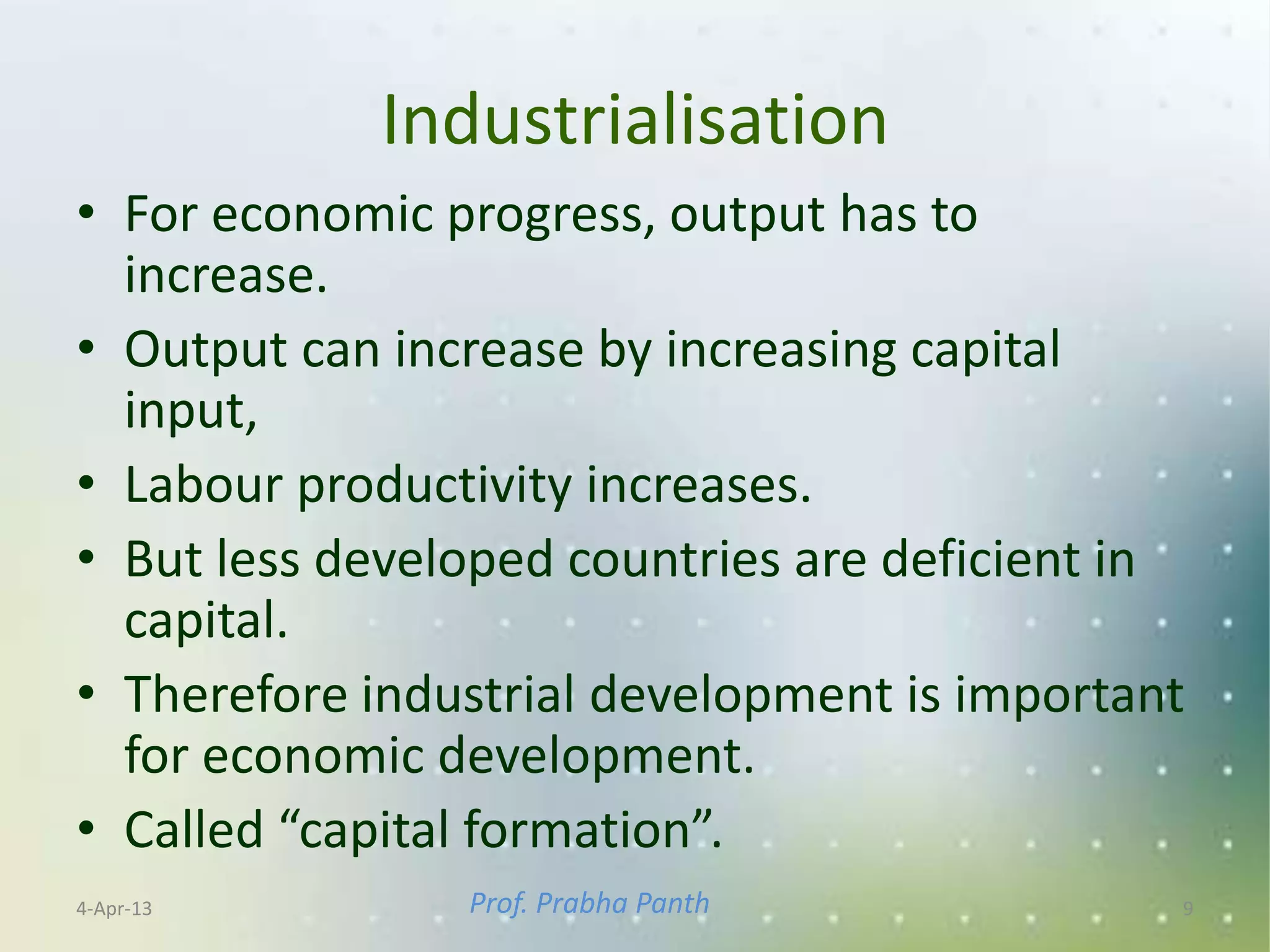 Industrialisation
• For economic progress, output has to
  increase.
• Output can increase by increasing capital
  input,
• Labour productivity increases.
• But less developed countries are deficient in
  capital.
• Therefore industrial development is important
  for economic development.
• Called “capital formation”.
4-Apr-13        Prof. Prabha Panth            9
 