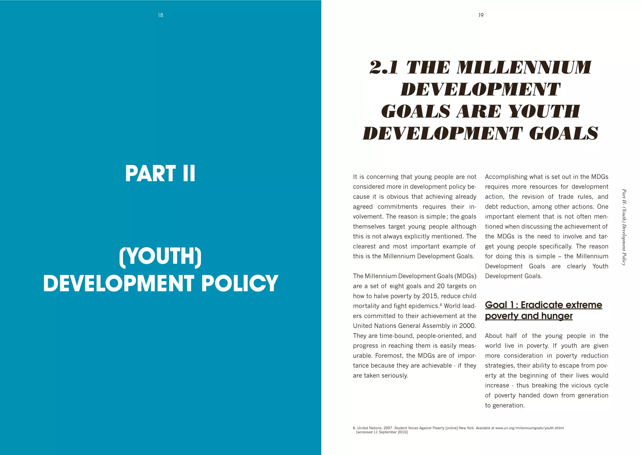 18                                                                                    19




                          2.1 THE MILLENNIUM
                             DEVELOPMENT
                           GOALS ARE YOUTH
                          DEVELOPMENT GOALS

      PART II        J$'#0'3%(3+&(#(8'$*4$'>%/(8'1+%1:+'4&+'(%$'
                     3%(0#"+&+"'6%&+'#('"+@+:%16+($'1%:#3>']+d
                                                                                                    B33%61:#0*#(8'N*4$'#0'0+$'%/$'#('$*+'D.0'
                                                                                                    &+M/#&+0' 6%&+' &+0%/&3+0' ,%&' "+@+:%16+($'




                                                                                                                                                          Part II- (Youth) Development Policy
                     34/0+' #$' #0' %]@#%/0' $*4$' 43*#+@#(8' 4:&+4">'                              43$#%(9' $*+' &+@#0#%(' %, ' $&4"+' &/:+09' 4("'
                     48&++"' 3%66#$6+($0' &+M/#&+0' $*+#&' #(d                                      "+]$'&+"/3$#%(9'46%(8'%$*+&'43$#%(0T'Y(+'
                     @%:@+6+($T';*+'&+40%('#0'0#61:+'f'$*+'8%4:0'                                   #61%&$4($' +:+6+($' $*4$' #0' (%$' %,$+(' 6+(d
                     $*+60+:@+0' $4&8+$' >%/(8' 1+%1:+' 4:$*%/8*'                                   $#%(+"'N*+('"#03/00#(8'$*+'43*#+@+6+($'%, '
                     $*#0'#0'(%$'4:N4>0'+L1:#3#$:>'6+($#%(+"T';*+'                                  $*+' D.0' #0' $*+' (++"' $%' #(@%:@+' 4("' $4&d



      (YOUTH)
                     3:+4&+0$' 4("' 6%0$' #61%&$4($' +L461:+' %, '                                  8+$' >%/(8' 1+%1:+' 01+3#,#34::>T' ;*+' &+40%('
                     $*#0'#0'$*+'#::+((#/6'D+@+:%16+($'.%4:0T                                      ,%&' "%#(8' $*#0' #0' 0#61:+' -' $*+' #::+((#/6'
                                                                                                    D+@+:%16+($' .%4:0' 4&+' 3:+4&:>' F%/$*'


DEVELOPMENT POLICY
                     ;*+'#::+((#/6'D+@+:%16+($'.%4:0'UD.0V'                                       D+@+:%16+($'.%4:0T
                     4&+'4'0+$'%, '+#8*$'8%4:0'4("'HI'$4&8+$0'%('                                   '
                     *%N'$%'*4:@+'1%@+&$>']>'HIG`9'&+"/3+'3*#:"'
                     6%&$4:#$>'4("',#8*$'+1#"+6#30Ta'W%&:"':+4"d                                    Goal 1 : Eradicate extreme
                     +&0'3%66#$$+"'$%'$*+#&'43*#+@+6+($'4$'$*+'                                     poverty and hunger
                     e(#$+"'P4$#%(0'.+(+&4:'B00+6]:>'#('HIIIT'
                     ;*+>'4&+'$#6+d]%/("9'1+%1:+d%&#+($+"9'4("'                                     B]%/$' *4:, ' %, ' $*+' >%/(8' 1+%1:+' #(' $*+'
                     1&%8&+00'#('&+43*#(8'$*+6'#0'+40#:>'6+40d                                      N%&:"' :#@+' #(' 1%@+&$>T' J, ' >%/$*' 4&+' 8#@+('
                     /&4]:+T'=%&+6%0$9'$*+'D.0'4&+'%, '#61%&d                                      6%&+' 3%(0#"+&4$#%(' #(' 1%@+&$>' &+"/3$#%('
                     $4(3+']+34/0+'$*+>'4&+'43*#+@4]:+'d'#, '$*+>'                                  0$&4$+8#+09'$*+#&'4]#:#$>'$%'+0341+',&%6'1%@d
                     4&+'$4k+('0+&#%/0:>T                                                           +&$>' 4$' $*+' ]+8#((#(8' %, ' $*+#&' :#@+0' N%/:"'
                                                                                                    #(3&+40+' d' $*/0' ]&+4k#(8' $*+' @#3#%/0' 3>3:+'
                                                                                                    %, ' 1%@+&$>' *4("+"' "%N(' ,&%6' 8+(+&4$#%('
                                                                                                    $%'8+(+&4$#%(T


                     aT'e(#$+"'P4$#%(09'HIIcT'C$/"+($'<%#3+0'B84#(0$'2%@+&$>'h%(:#(+i'P+N'F%&kT'B@4#:4]:+'4$'NNNT/(T%&8^6#::+((#/68%4:0^>%/$*T0*$6:'
                     ' h433+00+"'GG'C+1$+6]+&'HIGIi'
 