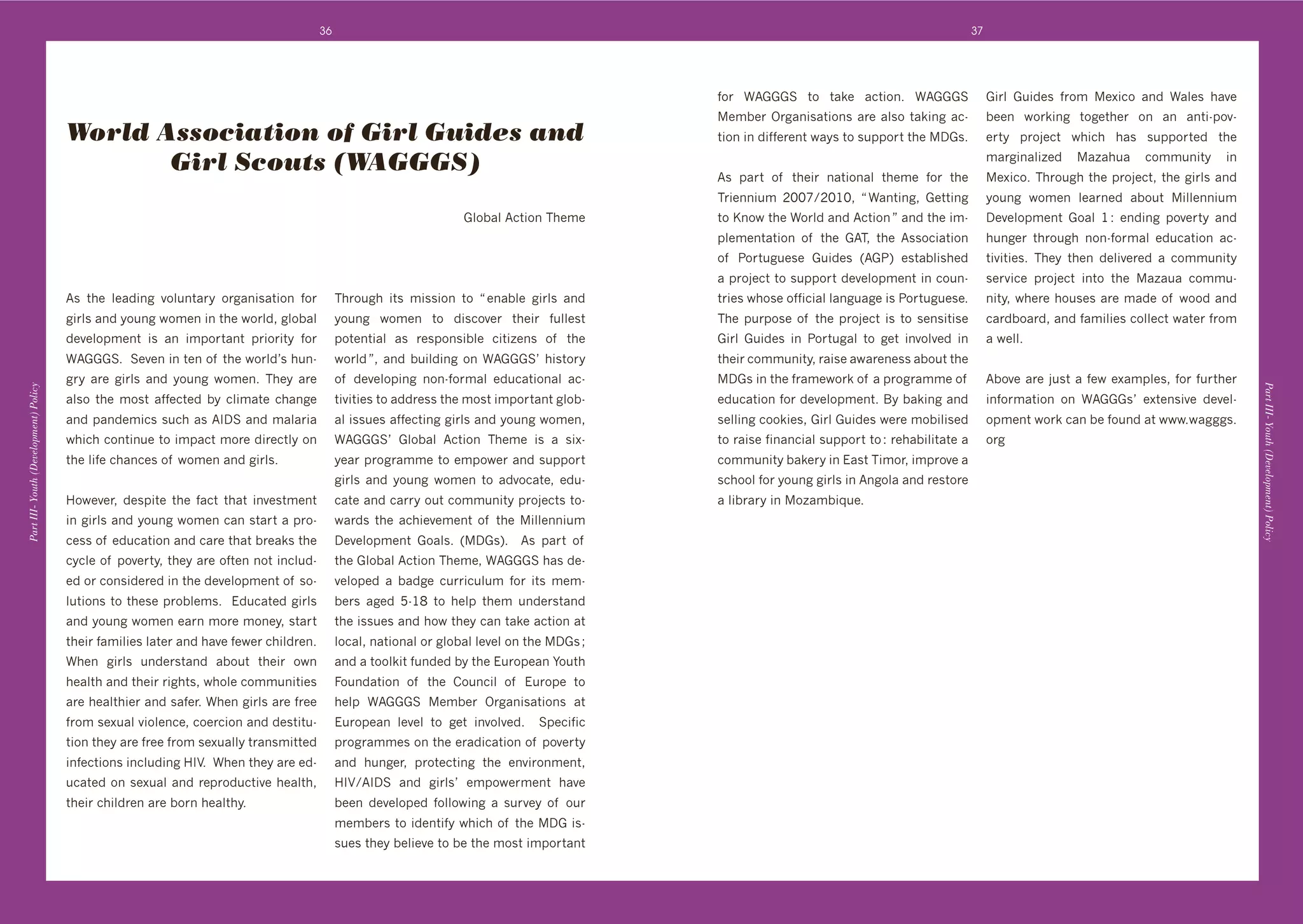 36                                                                                                        37




                                                                                                                                               ,%&' WB...C' $%' $4k+' 43$#%(T' WB...C'                .#&:' ./#"+0' ,&%6' +L#3%' 4("' W4:+0' *4@+'
                                                                                                                                               +6]+&'Y&84(#04$#%(0'4&+'4:0%'$4k#(8'43d               ]++(' N%&k#(8' $%8+$*+&' %(' 4(' 4($#d1%@d
                                       World Association of Girl Guides and                                                                    $#%('#('"#,,+&+($'N4>0'$%'0/11%&$'$*+'D.0T            +&$>' 1&%A+3$' N*#3*' *40' 0/11%&$+"' $*+'

                                              Girl Scouts (WAGGGS)                                                                             B0' 14&$' %, ' $*+#&' (4$#%(4:' $*+6+' ,%&' $*+'
                                                                                                                                                                                                      64&8#(4:#p+"' 4p4*/4' 3%66/(#$>' #('
                                                                                                                                                                                                      +L#3%T';*&%/8*'$*+'1&%A+3$9'$*+'8#&:0'4("'
                                                                                                                                               ;&#+((#/6' HIIc^HIGI9' m'W4($#(89' .+$$#(8'            >%/(8' N%6+(' :+4&(+"' 4]%/$' #::+((#/6'
                                                                                                                    .:%]4:'B3$#%(';*+6+        $%'?(%N'$*+'W%&:"'4("'B3$#%('n'4("'$*+'#6d             D+@+:%16+($' .%4:' G'O' +("#(8' 1%@+&$>' 4("'
                                                                                                                                               1:+6+($4$#%(' %, ' $*+' .B;9' $*+' B00%3#4$#%('        */(8+&' $*&%/8*' (%(d,%&64:' +"/34$#%(' 43d
                                                                                                                                               %, ' 2%&$/8/+0+' ./#"+0' UB.2V' +0$4]:#0*+"'           $#@#$#+0T' ;*+>' $*+(' "+:#@+&+"' 4' 3%66/(#$>'
                                                                                                                                               4'1&%A+3$'$%'0/11%&$'"+@+:%16+($'#('3%/(d              0+&@#3+' 1&%A+3$' #($%' $*+' 4p4/4' 3%66/d
                                       B0' $*+' :+4"#(8' @%:/($4&>' %&84(#04$#%(' ,%&'      ;*&%/8*' #$0' 6#00#%(' $%' m'+(4]:+' 8#&:0' 4("'   $&#+0'N*%0+'%,,#3#4:':4(8/48+'#0'2%&$/8/+0+T'          (#$>9'N*+&+'*%/0+0'4&+'64"+'%, 'N%%"'4("'
                                       8#&:0'4("'>%/(8'N%6+('#('$*+'N%&:"9'8:%]4:'          >%/(8' N%6+(' $%' "#03%@+&' $*+#&' ,/::+0$'        ;*+' 1/&1%0+' %, ' $*+' 1&%A+3$' #0' $%' 0+(0#$#0+'    34&"]%4&"9'4("',46#:#+0'3%::+3$'N4$+&',&%6'
                                       "+@+:%16+($' #0' 4(' #61%&$4($' 1&#%&#$>' ,%&'       1%$+($#4:' 40' &+01%(0#]:+' 3#$#p+(0' %, ' $*+'    .#&:' ./#"+0' #(' 2%&$/84:' $%' 8+$' #(@%:@+"' #('     4'N+::T'
                                       WB...CT''C+@+('#('$+('%, '$*+'N%&:"g0'*/(d           N%&:"'n9'4("']/#:"#(8'%('WB...Cg'*#0$%&>'          $*+#&'3%66/(#$>9'&4#0+'4N4&+(+00'4]%/$'$*+'
                                       8&>' 4&+' 8#&:0' 4("' >%/(8' N%6+(T' ;*+>' 4&+'      %, ' "+@+:%1#(8' (%(d,%&64:' +"/34$#%(4:' 43d      D.0'#('$*+',&46+N%&k'%, '4'1&%8&466+'%, '             B]%@+'4&+'A/0$'4',+N'+L461:+09',%&',/&$*+&'
Part III- Youth (Development) Policy




                                                                                                                                                                                                                                                        Part III- Youth (Development) Policy
                                       4:0%' $*+' 6%0$' 4,,+3$+"' ]>' 3:#64$+' 3*4(8+'      $#@#$#+0'$%'4""&+00'$*+'6%0$'#61%&$4($'8:%]d       +"/34$#%(',%&'"+@+:%16+($T'K>']4k#(8'4("'              #(,%&64$#%(' %(' WB...0g' +L$+(0#@+' "+@+:d
                                       4("'14("+6#30'0/3*'40'BJDC'4("'64:4'              4:'#00/+0'4,,+3$#(8'8#&:0'4("'>%/(8'N%6+(9'        0+::#(8'3%%k#+09'.#&:'./#"+0'N+&+'6%]#:#0+"'           %16+($'N%&k'34(']+',%/("'4$'NNNTN48880T
                                       N*#3*'3%($#(/+'$%'#6143$'6%&+'"#&+3$:>'%('           WB...Cg' .:%]4:' B3$#%(' ;*+6+' #0' 4' 0#Ld        $%'&4#0+',#(4(3#4:'0/11%&$'$%'O'&+*4]#:#$4$+'4'        %&8'
                                       $*+':#,+'3*4(3+0'%, 'N%6+('4("'8#&:0T''              >+4&'1&%8&466+'$%'+61%N+&'4("'0/11%&$'             3%66/(#$>']4k+&>'#('!40$';#6%&9'#61&%@+'4'
                                                                                            8#&:0' 4("' >%/(8' N%6+(' $%' 4"@%34$+9' +"/d      03*%%:',%&'>%/(8'8#&:0'#('B(8%:4'4("'&+0$%&+'
                                       7%N+@+&9' "+01#$+' $*+' ,43$' $*4$' #(@+0$6+($'      34$+'4("'34&&>'%/$'3%66/(#$>'1&%A+3$0'$%d          4':#]&4&>'#('%p46]#M/+T
                                       #('8#&:0'4("'>%/(8'N%6+('34('0$4&$'4'1&%d            N4&"0' $*+' 43*#+@+6+($' %, ' $*+' #::+((#/6'
                                       3+00'%, '+"/34$#%('4("'34&+'$*4$']&+4k0'$*+'         D+@+:%16+($' .%4:0T' UD.0VT' ' B0' 14&$' %, '
                                       3>3:+'%, '1%@+&$>9'$*+>'4&+'%,$+('(%$'#(3:/"d        $*+'.:%]4:'B3$#%(';*+6+9'WB...C'*40'"+d
                                       +"'%&'3%(0#"+&+"'#('$*+'"+@+:%16+($'%, '0%d          @+:%1+"' 4' ]4"8+' 3/&/:/6' ,%&' #$0' 6+6d
                                       :/$#%(0'$%'$*+0+'1&%]:+60T''!"/34$+"'8#&:0'          ]+&0' 48+"' `dGS' $%' *+:1' $*+6' /("+&0$4("'
                                       4("'>%/(8'N%6+('+4&('6%&+'6%(+>9'0$4&$'              $*+'#00/+0'4("'*%N'$*+>'34('$4k+'43$#%('4$'
                                       $*+#&',46#:#+0':4$+&'4("'*4@+',+N+&'3*#:"&+(T'       :%34:9'(4$#%(4:'%&'8:%]4:':+@+:'%('$*+'D.0'f'
                                       W*+(' 8#&:0' /("+&0$4("' 4]%/$' $*+#&' %N('          4("'4'$%%:k#$',/("+"']>'$*+'!/&%1+4('F%/$*'
                                       *+4:$*'4("'$*+#&'*$09'N*%:+'3%66/(#$#+0'          =%/("4$#%(' %, ' $*+' )%/(3#:' %, ' !/&%1+' $%'
                                       4&+'*+4:$*#+&'4("'04,+&T'W*+('8#&:0'4&+',&++'        *+:1' WB...C' +6]+&' Y&84(#04$#%(0' 4$'
                                       ,&%6'0+L/4:'@#%:+(3+9'3%+&3#%('4("'"+0$#$/d          !/&%1+4(' :+@+:' $%' 8+$' #(@%:@+"T' ' C1+3#,#3'
                                       $#%('$*+>'4&+',&++',&%6'0+L/4::>'$&4(06#$$+"'        1&%8&466+0'%('$*+'+&4"#34$#%('%, '1%@+&$>'
                                       #(,+3$#%(0'#(3:/"#(8'7J<T''W*+('$*+>'4&+'+"d         4("' */(8+&9' 1&%$+3$#(8' $*+' +(@#&%(6+($9'
                                       /34$+"'%('0+L/4:'4("'&+1&%"/3$#@+'*+4:$*9'           7J<^BJDC' 4("' 8#&:0g' +61%N+&6+($' *4@+'
                                       $*+#&'3*#:"&+('4&+']%&('*+4:$*>T''                   ]++(' "+@+:%1+"' ,%::%N#(8' 4' 0/&@+>' %, ' %/&'
                                                                                            6+6]+&0'$%'#"+($#,>'N*#3*'%, '$*+'D.'#0d
                                                                                            0/+0'$*+>']+:#+@+'$%']+'$*+'6%0$'#61%&$4($'
 