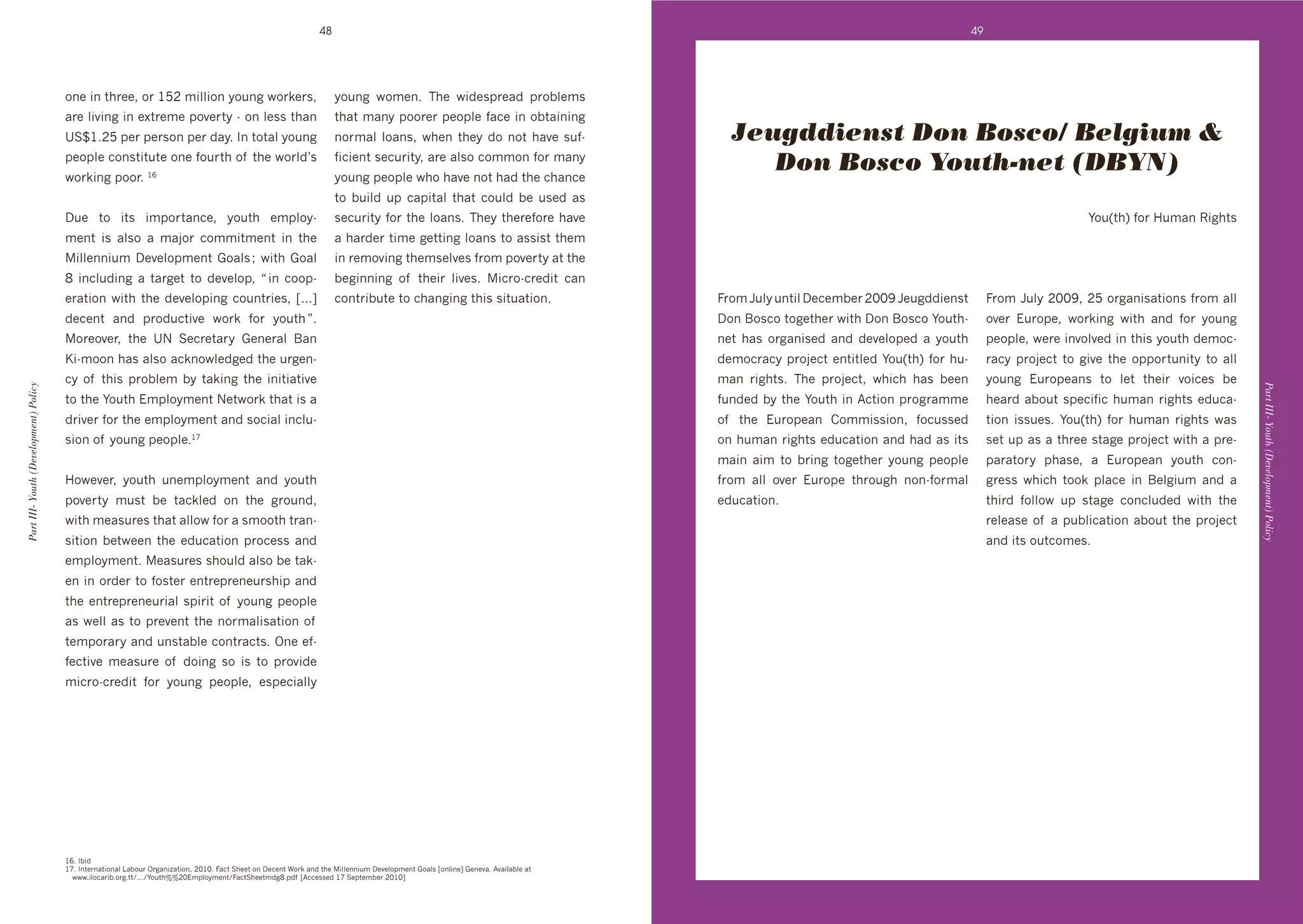 48                                                                                                              49




                                       %(+'#('$*&++9'%&'G`H'6#::#%('>%/(8'N%&k+&09'                                   >%/(8' N%6+(T' ;*+' N#"+01&+4"' 1&%]:+60'
                                       4&+':#@#(8'#('+L$&+6+'1%@+&$>'d'%(':+00'$*4('                                  $*4$'64(>'1%%&+&'1+%1:+',43+'#('%]$4#(#(8'
                                       eCoGTH`'1+&'1+&0%('1+&'"4>T'J('$%$4:'>%/(8'                                    (%&64:' :%4(09' N*+(' $*+>' "%' (%$' *4@+' 0/,d                 Jeugddienst Don Bosco/ Belgium &
                                       1+%1:+'3%(0$#$/$+'%(+',%/&$*'%, '$*+'N%&:"g0'
                                       N%&k#(8'1%%&T'Ga
                                                                                                                      ,#3#+($'0+3/&#$>9'4&+'4:0%'3%66%(',%&'64(>'
                                                                                                                      >%/(8'1+%1:+'N*%'*4@+'(%$'*4"'$*+'3*4(3+'
                                                                                                                                                                                         Don Bosco Youth-net (DBYN)
                                                                                                                      $%' ]/#:"' /1' 341#$4:' $*4$' 3%/:"' ]+' /0+"' 40'
                                       D/+' $%' #$0' #61%&$4(3+9' >%/$*' +61:%>d                                      0+3/&#$>',%&'$*+':%4(0T';*+>'$*+&+,%&+'*4@+'                                                                                        F%/U$*V',%&'7/64('X#8*$0
                                       6+($' #0' 4:0%' 4' 64A%&' 3%66#$6+($' #(' $*+'                                 4'*4&"+&'$#6+'8+$$#(8':%4(0'$%'400#0$'$*+6'
                                       #::+((#/6'D+@+:%16+($'.%4:0'f'N#$*'.%4:'                                      #('&+6%@#(8'$*+60+:@+0',&%6'1%@+&$>'4$'$*+'
                                       S' #(3:/"#(8' 4' $4&8+$' $%' "+@+:%19' m'#(' 3%%1d                             ]+8#((#(8' %, ' $*+#&' :#@+0T' #3&%d3&+"#$' 34('
                                       +&4$#%('N#$*'$*+'"+@+:%1#(8'3%/($&#+09'hui'                                    3%($&#]/$+'$%'3*4(8#(8'$*#0'0#$/4$#%(T                        =&%6'5/:>'/($#:'D+3+6]+&'HIIR'5+/8""#+(0$'        =&%6'5/:>'HIIR9'H`'%&84(#04$#%(0',&%6'4::'
                                       "+3+($' 4("' 1&%"/3$#@+' N%&k' ,%&' >%/$*'nT'                                                                                                D%('K%03%'$%8+$*+&'N#$*'D%('K%03%'F%/$*d          %@+&' !/&%1+9' N%&k#(8' N#$*' 4("' ,%&' >%/(8'
                                       %&+%@+&9' $*+' eP' C+3&+$4&>' .+(+&4:' K4('                                                                                                 (+$' *40' %&84(#0+"' 4("' "+@+:%1+"' 4' >%/$*'    1+%1:+9'N+&+'#(@%:@+"'#('$*#0'>%/$*'"+6%3d
                                       ?#d6%%('*40'4:0%'43k(%N:+"8+"'$*+'/&8+(d                                                                                                     "+6%3&43>'1&%A+3$'+($#$:+"'F%/U$*V',%&'*/d        &43>' 1&%A+3$' $%' 8#@+' $*+' %11%&$/(#$>' $%' 4::'
                                       3>' %, ' $*#0' 1&%]:+6' ]>' $4k#(8' $*+' #(#$#4$#@+'                                                                                         64(' *$0T' ;*+' 1&%A+3$9' N*#3*' *40' ]++('    >%/(8' !/&%1+4(0' $%' :+$' $*+#&' @%#3+0' ]+'
Part III- Youth (Development) Policy




                                                                                                                                                                                                                                                                                            Part III- Youth (Development) Policy
                                       $%'$*+'F%/$*'!61:%>6+($'P+$N%&k'$*4$'#0'4'                                                                                                   ,/("+"']>'$*+'F%/$*'#('B3$#%('1&%8&466+'          *+4&"'4]%/$'01+3#,#3'*/64('*$0'+"/34d
                                       "&#@+&',%&'$*+'+61:%>6+($'4("'0%3#4:'#(3:/d                                                                                                  %, ' $*+' !/&%1+4(' )%66#00#%(9' ,%3/00+"'        $#%(' #00/+0T' F%/U$*V' ,%&' */64(' *$0' N40'
                                       0#%('%, '>%/(8'1+%1:+TGc                                                                                                                     %('*/64('*$0'+"/34$#%('4("'*4"'40'#$0'         0+$'/1'40'4'$*&++'0$48+'1&%A+3$'N#$*'4'1&+d
                                                                                                                                                                                    64#(' 4#6' $%' ]&#(8' $%8+$*+&' >%/(8' 1+%1:+'    14&4$%&>' 1*40+9' 4' !/&%1+4(' >%/$*' 3%(d
                                       7%N+@+&9' >%/$*' /(+61:%>6+($' 4("' >%/$*'                                                                                                   ,&%6' 4::' %@+&' !/&%1+' $*&%/8*' (%(d,%&64:'     8&+00' N*#3*' $%%k' 1:43+' #(' K+:8#/6' 4("' 4'
                                       1%@+&$>' 6/0$' ]+' $43k:+"' %(' $*+' 8&%/("9'                                                                                                +"/34$#%(T'                                       $*#&"' ,%::%N' /1' 0$48+' 3%(3:/"+"' N#$*' $*+'
                                       N#$*'6+40/&+0'$*4$'4::%N',%&'4'06%%$*'$&4(d                                                                                                                                                    &+:+40+'%, '4'1/]:#34$#%('4]%/$'$*+'1&%A+3$'
                                       0#$#%(' ]+$N++(' $*+' +"/34$#%(' 1&%3+00' 4("'                                                                                                                                                 4("'#$0'%/$3%6+0T
                                       +61:%>6+($T'+40/&+0'0*%/:"'4:0%']+'$4kd
                                       +('#('%&"+&'$%',%0$+&'+($&+1&+(+/&0*#1'4("'
                                       $*+'+($&+1&+(+/:'01#&#$'%, '>%/(8'1+%1:+'
                                       40'N+::'40'$%'1&+@+($'$*+'(%&64:#04$#%('%, '
                                       $+61%&4&>'4("'/(0$4]:+'3%($&43$0T'Y(+'+,d
                                       ,+3$#@+' 6+40/&+' %, ' "%#(8' 0%' #0' $%' 1&%@#"+'
                                       6#3&%d3&+"#$' ,%&' >%/(8' 1+%1:+9' +01+3#4::>'




                                       GaT'J]#"
                                       GcT'J($+&(4$#%(4:'E4]%/&'Y&84(#p4$#%(9'HIGIT'=43$'C*++$'%('D+3+($'W%&k'4("'$*+'#::+((#/6'D+@+:%16+($'.%4:0'h%(:#(+i'.+(+@4T'B@4#:4]:+'4$'
                                       ' NNNT#:%34&#]T%&8T$$^TTT^F%/$*jjHI!61:%>6+($^=43$C*++$6"8ST1", 'hB33+00+"'Gc'C+1$+6]+&'HIGIi
 