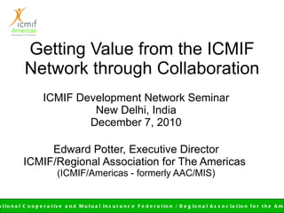 Getting Value from the ICMIF Network through Collaboration ICMIF Development Network Seminar New Delhi, India December 7, 2010 Edward Potter, Executive Director ICMIF/Regional Association for The Americas  (ICMIF/Americas - formerly AAC/MIS) 
