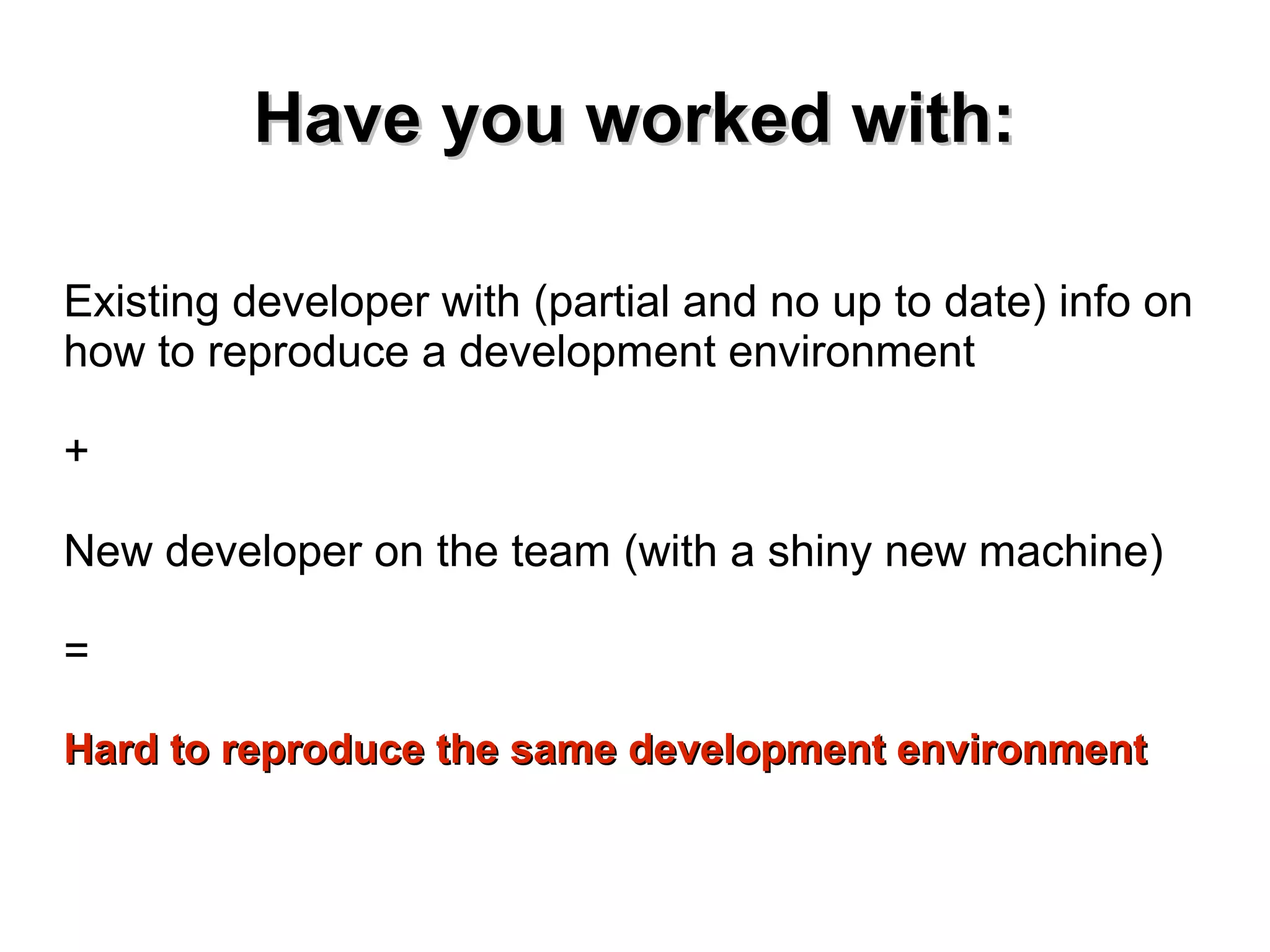 HHaavvee yyoouu wwoorrkkeedd wwiitthh:: 
Existing developer with (partial and no up to date) info on 
how to reproduce a development environment 
+ 
New developer on the team (with a shiny new machine) 
= 
HHaarrdd ttoo rreepprroodduuccee tthhee ssaammee ddeevveellooppmmeenntt eennvviirroonnmmeenntt 
 