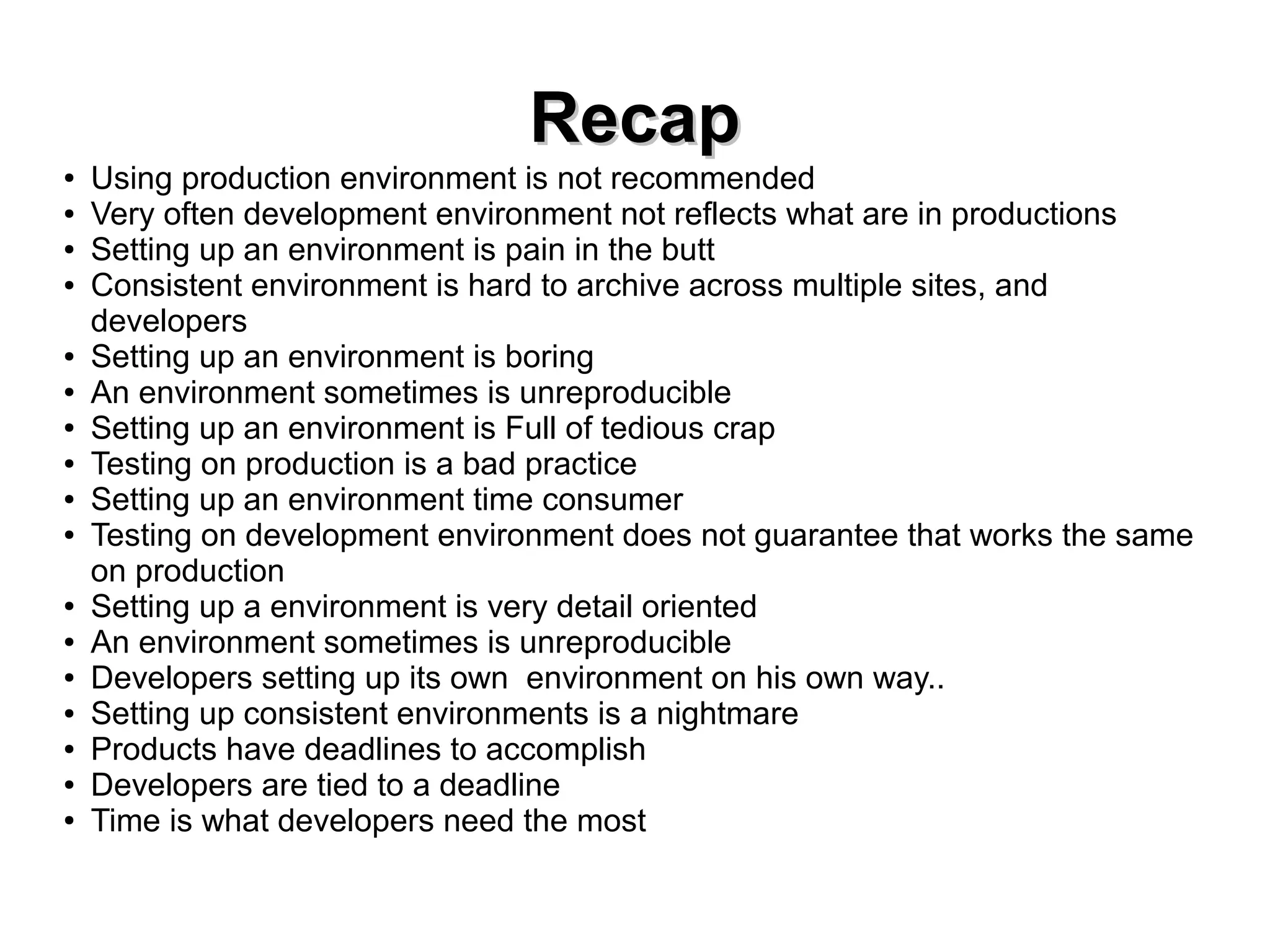 RReeccaapp 
● Using production environment is not recommended 
● Very often development environment not reflects what are in productions 
● Setting up an environment is pain in the butt 
● Consistent environment is hard to archive across multiple sites, and 
developers 
● Setting up an environment is boring 
● An environment sometimes is unreproducible 
● Setting up an environment is Full of tedious crap 
● Testing on production is a bad practice 
● Setting up an environment time consumer 
● Testing on development environment does not guarantee that works the same 
on production 
● Setting up a environment is very detail oriented 
● An environment sometimes is unreproducible 
● Developers setting up its own environment on his own way.. 
● Setting up consistent environments is a nightmare 
● Products have deadlines to accomplish 
● Developers are tied to a deadline 
● Time is what developers need the most 
 