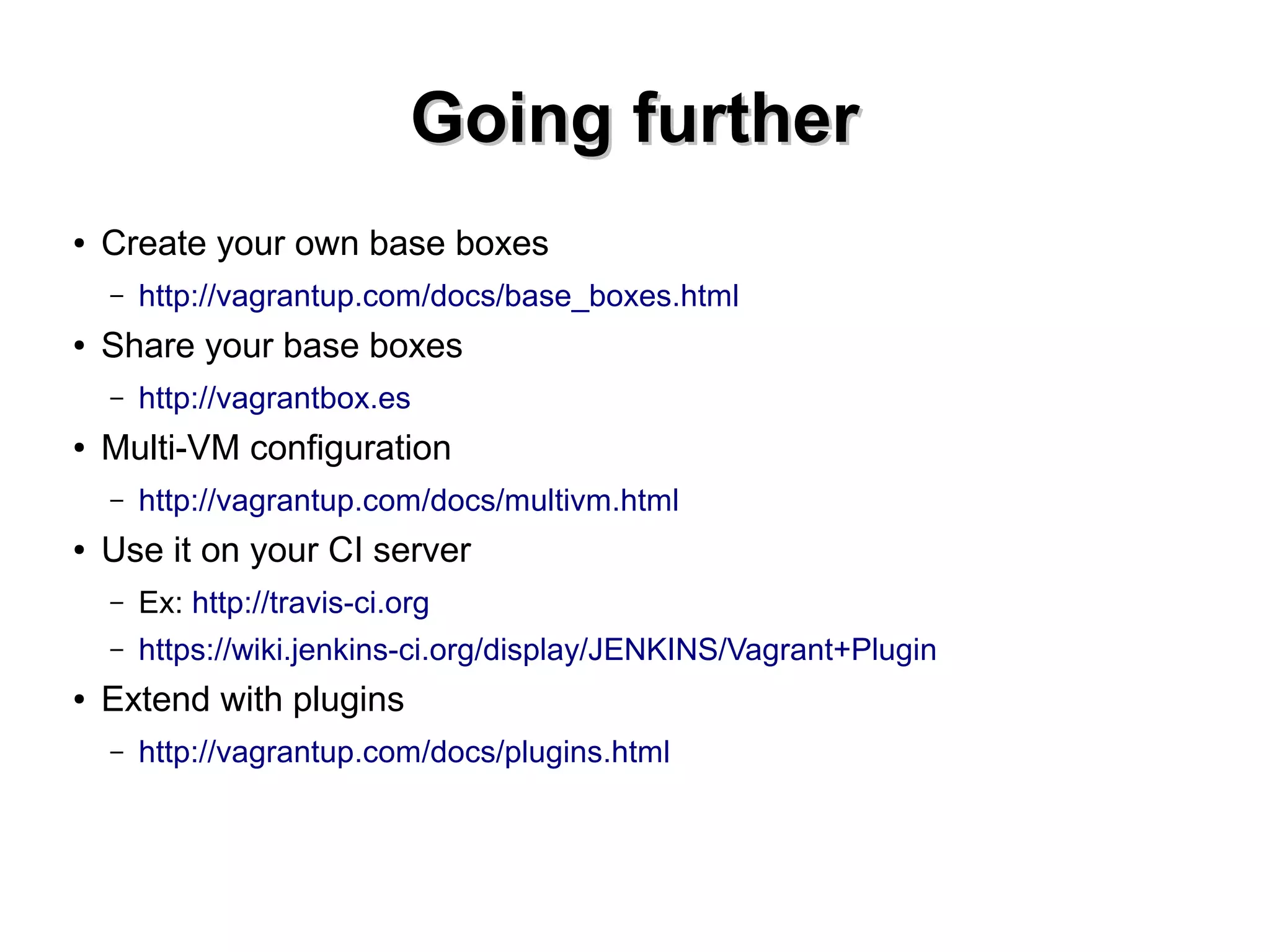 GGooiinngg ffuurrtthheerr 
● Create your own base boxes 
– http://vagrantup.com/docs/base_boxes.html 
● Share your base boxes 
– http://vagrantbox.es 
● Multi-VM configuration 
– http://vagrantup.com/docs/multivm.html 
● Use it on your CI server 
– Ex: http://travis-ci.org 
– https://wiki.jenkins-ci.org/display/JENKINS/Vagrant+Plugin 
● Extend with plugins 
– http://vagrantup.com/docs/plugins.html 
