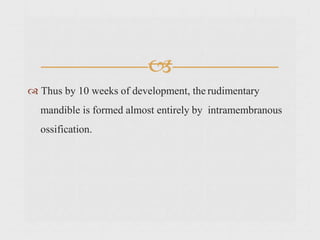 
 Thus by 10 weeks of development, the rudimentary
mandible is formed almost entirely by intramembranous
ossification.
 
