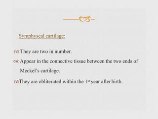  They are two in number.
Appear in the connective tissue between the two ends of
Meckel’s cartilage.
They are obliterated within the 1st year afterbirth.


Symphyseal cartilage:
 