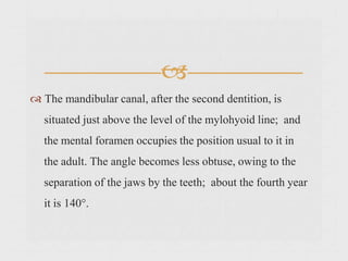 
 The mandibular canal, after the second dentition, is
situated just above the level of the mylohyoid line; and
the mental foramen occupies the position usual to it in
the adult. The angle becomes less obtuse, owing to the
separation of the jaws by the teeth; about the fourth year
it is 140°.
 