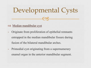  Median mandibular cyst
- Originate from proliferation of epithelial remnants
entrapped in the median mandibular fissure during
fusion of the bilateral mandibular arches.
- Primodial cyst originating from a supernumerary
enamel organ in the anterior mandibular segment.
Developmental Cysts

 